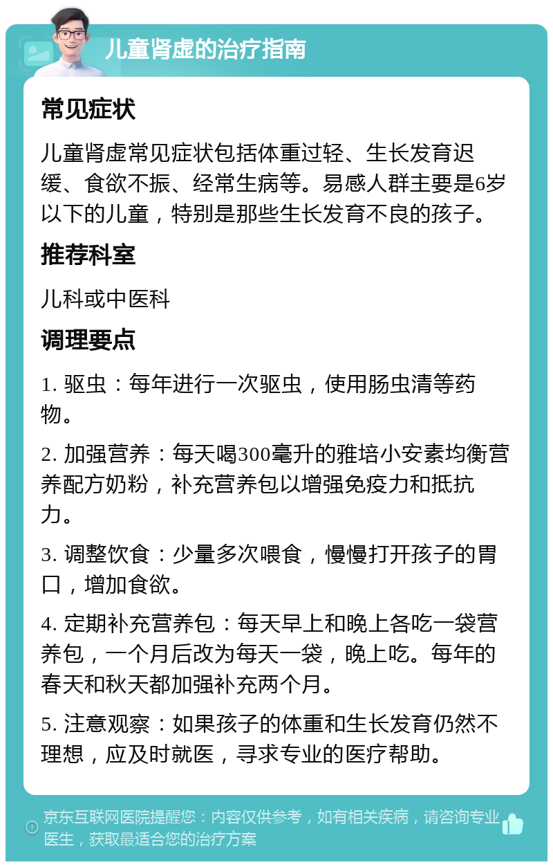 儿童肾虚的治疗指南 常见症状 儿童肾虚常见症状包括体重过轻、生长发育迟缓、食欲不振、经常生病等。易感人群主要是6岁以下的儿童，特别是那些生长发育不良的孩子。 推荐科室 儿科或中医科 调理要点 1. 驱虫：每年进行一次驱虫，使用肠虫清等药物。 2. 加强营养：每天喝300毫升的雅培小安素均衡营养配方奶粉，补充营养包以增强免疫力和抵抗力。 3. 调整饮食：少量多次喂食，慢慢打开孩子的胃口，增加食欲。 4. 定期补充营养包：每天早上和晚上各吃一袋营养包，一个月后改为每天一袋，晚上吃。每年的春天和秋天都加强补充两个月。 5. 注意观察：如果孩子的体重和生长发育仍然不理想，应及时就医，寻求专业的医疗帮助。