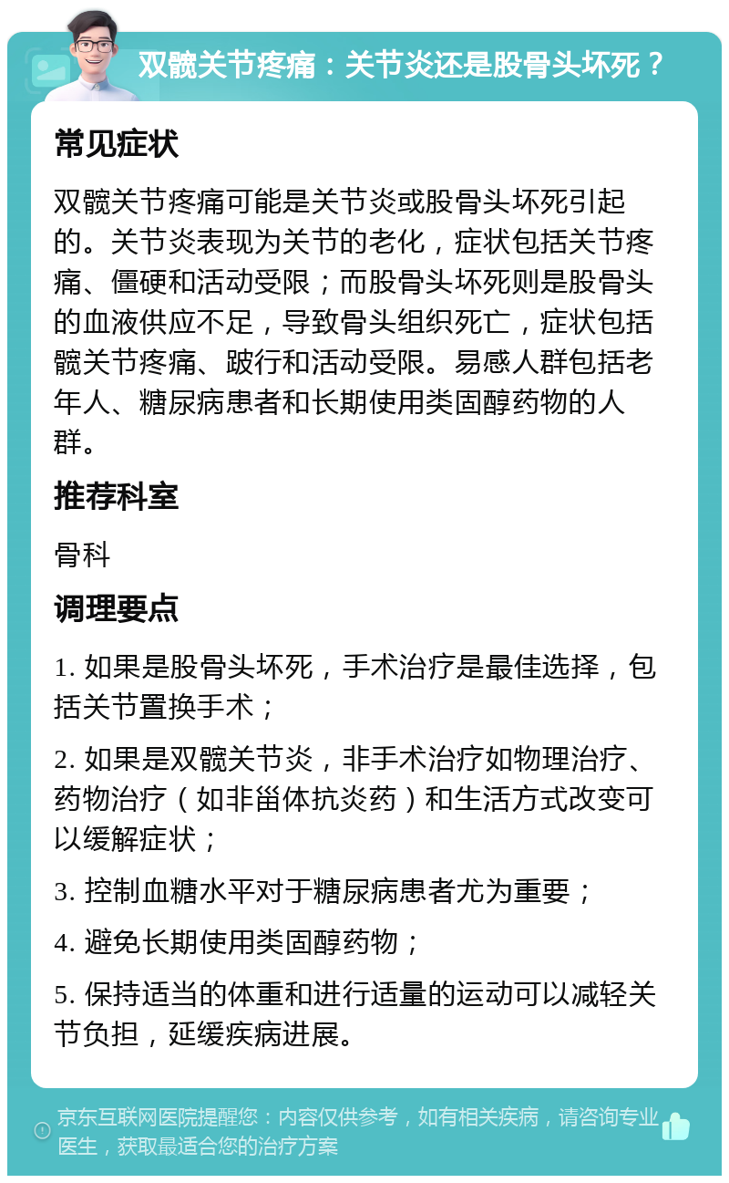 双髋关节疼痛：关节炎还是股骨头坏死？ 常见症状 双髋关节疼痛可能是关节炎或股骨头坏死引起的。关节炎表现为关节的老化，症状包括关节疼痛、僵硬和活动受限；而股骨头坏死则是股骨头的血液供应不足，导致骨头组织死亡，症状包括髋关节疼痛、跛行和活动受限。易感人群包括老年人、糖尿病患者和长期使用类固醇药物的人群。 推荐科室 骨科 调理要点 1. 如果是股骨头坏死，手术治疗是最佳选择，包括关节置换手术； 2. 如果是双髋关节炎，非手术治疗如物理治疗、药物治疗（如非甾体抗炎药）和生活方式改变可以缓解症状； 3. 控制血糖水平对于糖尿病患者尤为重要； 4. 避免长期使用类固醇药物； 5. 保持适当的体重和进行适量的运动可以减轻关节负担，延缓疾病进展。