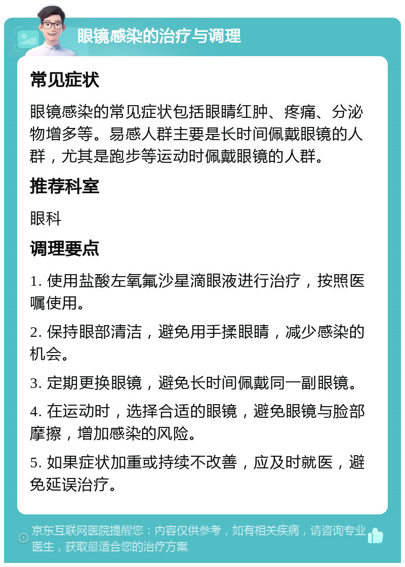 眼镜感染的治疗与调理 常见症状 眼镜感染的常见症状包括眼睛红肿、疼痛、分泌物增多等。易感人群主要是长时间佩戴眼镜的人群，尤其是跑步等运动时佩戴眼镜的人群。 推荐科室 眼科 调理要点 1. 使用盐酸左氧氟沙星滴眼液进行治疗，按照医嘱使用。 2. 保持眼部清洁，避免用手揉眼睛，减少感染的机会。 3. 定期更换眼镜，避免长时间佩戴同一副眼镜。 4. 在运动时，选择合适的眼镜，避免眼镜与脸部摩擦，增加感染的风险。 5. 如果症状加重或持续不改善，应及时就医，避免延误治疗。