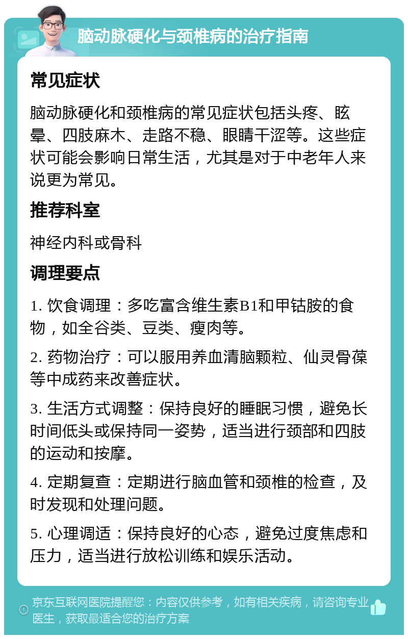 脑动脉硬化与颈椎病的治疗指南 常见症状 脑动脉硬化和颈椎病的常见症状包括头疼、眩晕、四肢麻木、走路不稳、眼睛干涩等。这些症状可能会影响日常生活，尤其是对于中老年人来说更为常见。 推荐科室 神经内科或骨科 调理要点 1. 饮食调理：多吃富含维生素B1和甲钴胺的食物，如全谷类、豆类、瘦肉等。 2. 药物治疗：可以服用养血清脑颗粒、仙灵骨葆等中成药来改善症状。 3. 生活方式调整：保持良好的睡眠习惯，避免长时间低头或保持同一姿势，适当进行颈部和四肢的运动和按摩。 4. 定期复查：定期进行脑血管和颈椎的检查，及时发现和处理问题。 5. 心理调适：保持良好的心态，避免过度焦虑和压力，适当进行放松训练和娱乐活动。