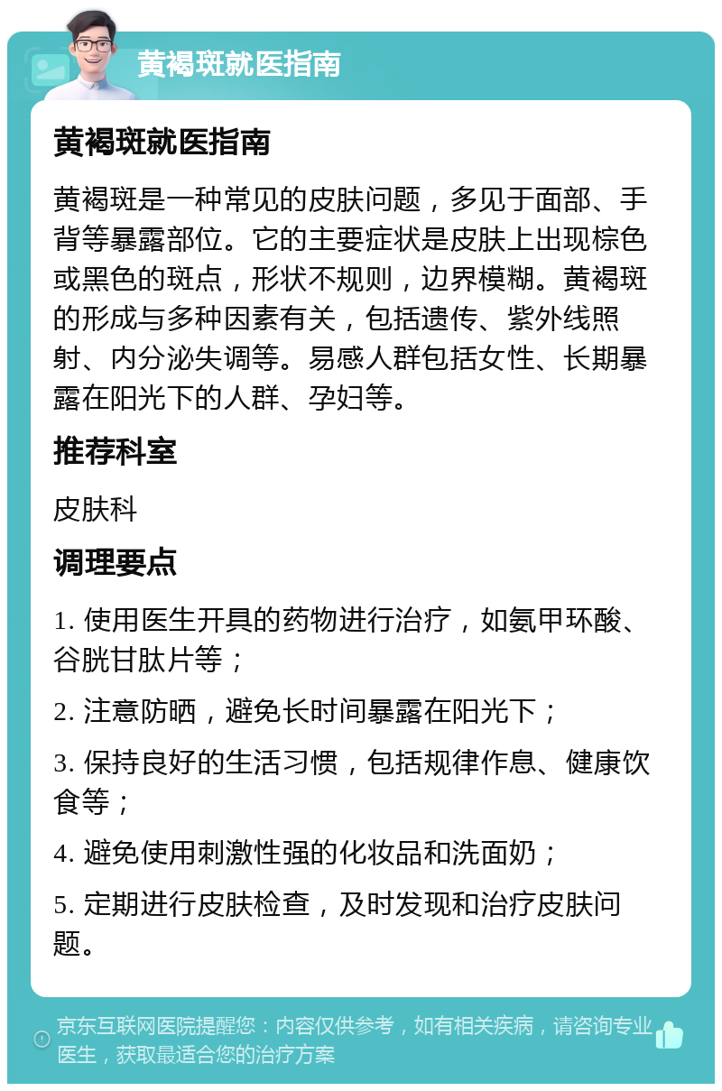 黄褐斑就医指南 黄褐斑就医指南 黄褐斑是一种常见的皮肤问题，多见于面部、手背等暴露部位。它的主要症状是皮肤上出现棕色或黑色的斑点，形状不规则，边界模糊。黄褐斑的形成与多种因素有关，包括遗传、紫外线照射、内分泌失调等。易感人群包括女性、长期暴露在阳光下的人群、孕妇等。 推荐科室 皮肤科 调理要点 1. 使用医生开具的药物进行治疗，如氨甲环酸、谷胱甘肽片等； 2. 注意防晒，避免长时间暴露在阳光下； 3. 保持良好的生活习惯，包括规律作息、健康饮食等； 4. 避免使用刺激性强的化妆品和洗面奶； 5. 定期进行皮肤检查，及时发现和治疗皮肤问题。