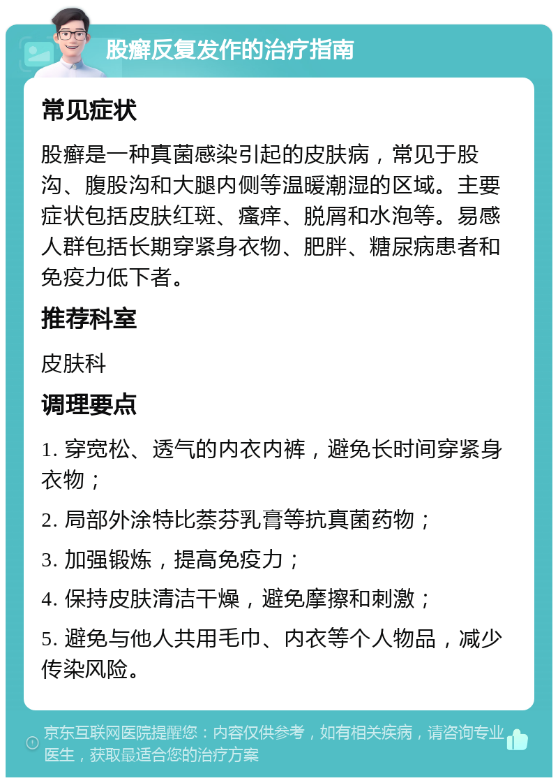 股癣反复发作的治疗指南 常见症状 股癣是一种真菌感染引起的皮肤病，常见于股沟、腹股沟和大腿内侧等温暖潮湿的区域。主要症状包括皮肤红斑、瘙痒、脱屑和水泡等。易感人群包括长期穿紧身衣物、肥胖、糖尿病患者和免疫力低下者。 推荐科室 皮肤科 调理要点 1. 穿宽松、透气的内衣内裤，避免长时间穿紧身衣物； 2. 局部外涂特比萘芬乳膏等抗真菌药物； 3. 加强锻炼，提高免疫力； 4. 保持皮肤清洁干燥，避免摩擦和刺激； 5. 避免与他人共用毛巾、内衣等个人物品，减少传染风险。