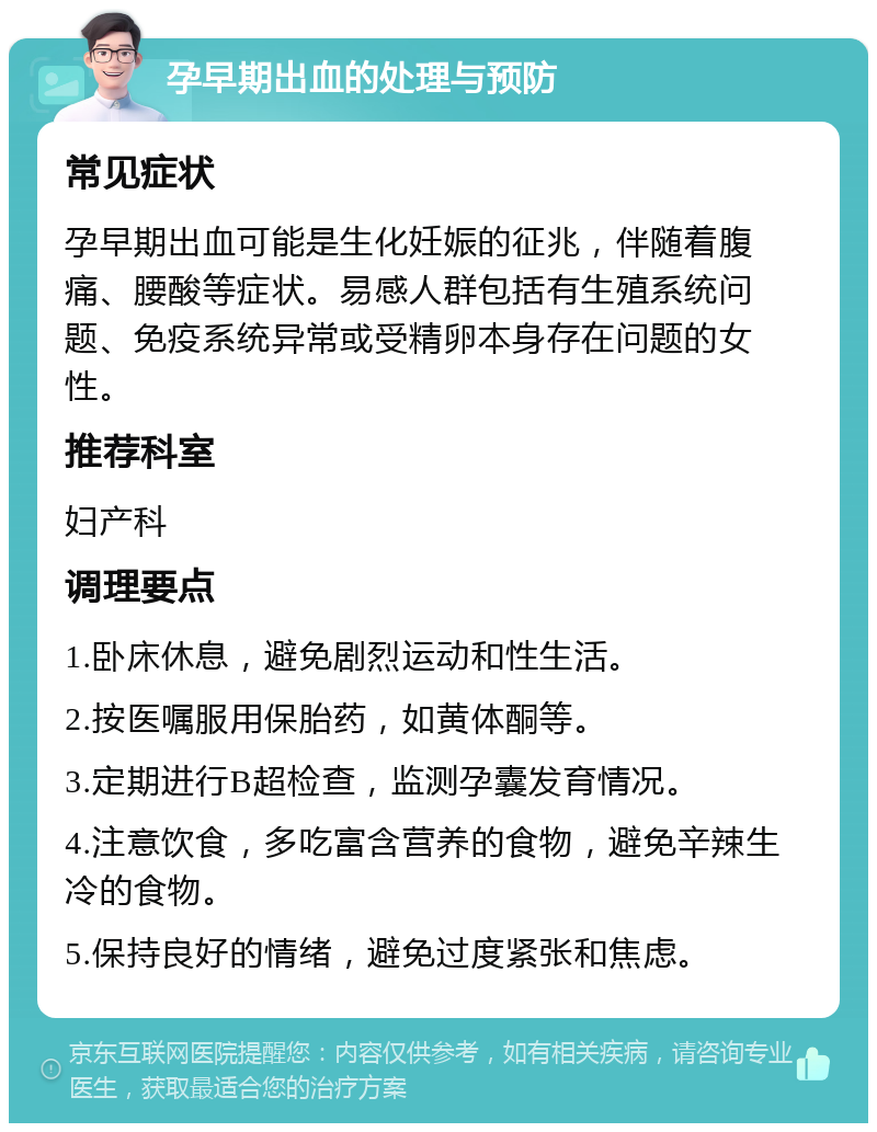 孕早期出血的处理与预防 常见症状 孕早期出血可能是生化妊娠的征兆，伴随着腹痛、腰酸等症状。易感人群包括有生殖系统问题、免疫系统异常或受精卵本身存在问题的女性。 推荐科室 妇产科 调理要点 1.卧床休息，避免剧烈运动和性生活。 2.按医嘱服用保胎药，如黄体酮等。 3.定期进行B超检查，监测孕囊发育情况。 4.注意饮食，多吃富含营养的食物，避免辛辣生冷的食物。 5.保持良好的情绪，避免过度紧张和焦虑。