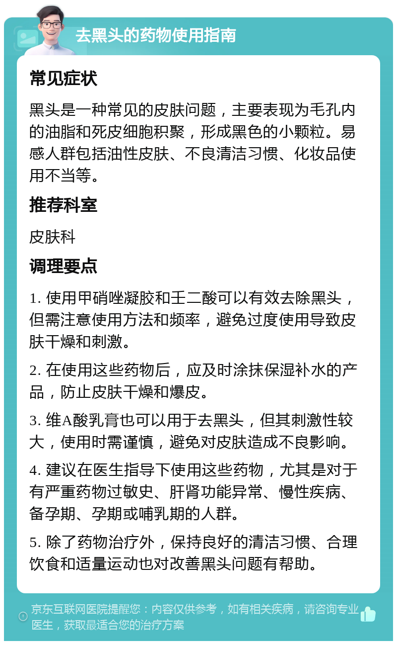 去黑头的药物使用指南 常见症状 黑头是一种常见的皮肤问题，主要表现为毛孔内的油脂和死皮细胞积聚，形成黑色的小颗粒。易感人群包括油性皮肤、不良清洁习惯、化妆品使用不当等。 推荐科室 皮肤科 调理要点 1. 使用甲硝唑凝胶和壬二酸可以有效去除黑头，但需注意使用方法和频率，避免过度使用导致皮肤干燥和刺激。 2. 在使用这些药物后，应及时涂抹保湿补水的产品，防止皮肤干燥和爆皮。 3. 维A酸乳膏也可以用于去黑头，但其刺激性较大，使用时需谨慎，避免对皮肤造成不良影响。 4. 建议在医生指导下使用这些药物，尤其是对于有严重药物过敏史、肝肾功能异常、慢性疾病、备孕期、孕期或哺乳期的人群。 5. 除了药物治疗外，保持良好的清洁习惯、合理饮食和适量运动也对改善黑头问题有帮助。