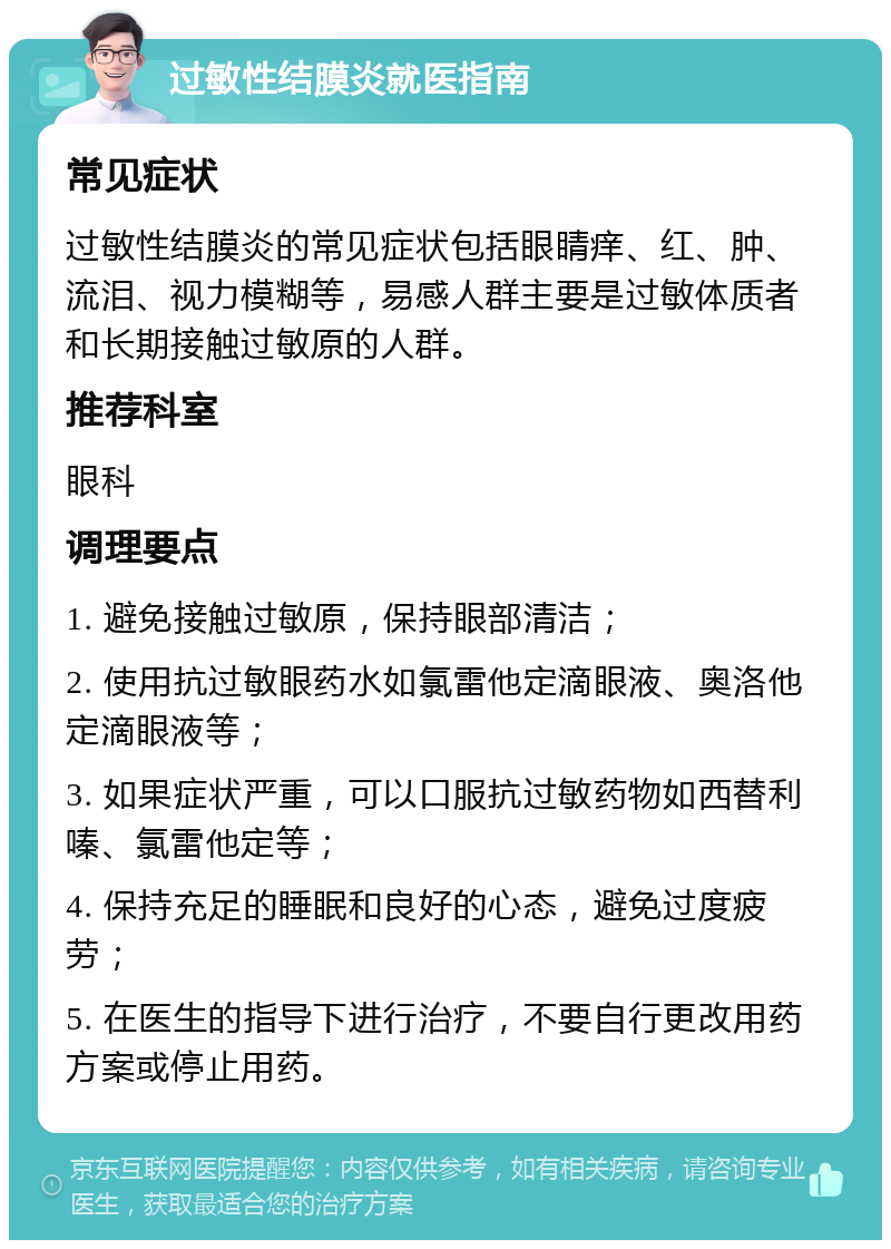 过敏性结膜炎就医指南 常见症状 过敏性结膜炎的常见症状包括眼睛痒、红、肿、流泪、视力模糊等，易感人群主要是过敏体质者和长期接触过敏原的人群。 推荐科室 眼科 调理要点 1. 避免接触过敏原，保持眼部清洁； 2. 使用抗过敏眼药水如氯雷他定滴眼液、奥洛他定滴眼液等； 3. 如果症状严重，可以口服抗过敏药物如西替利嗪、氯雷他定等； 4. 保持充足的睡眠和良好的心态，避免过度疲劳； 5. 在医生的指导下进行治疗，不要自行更改用药方案或停止用药。