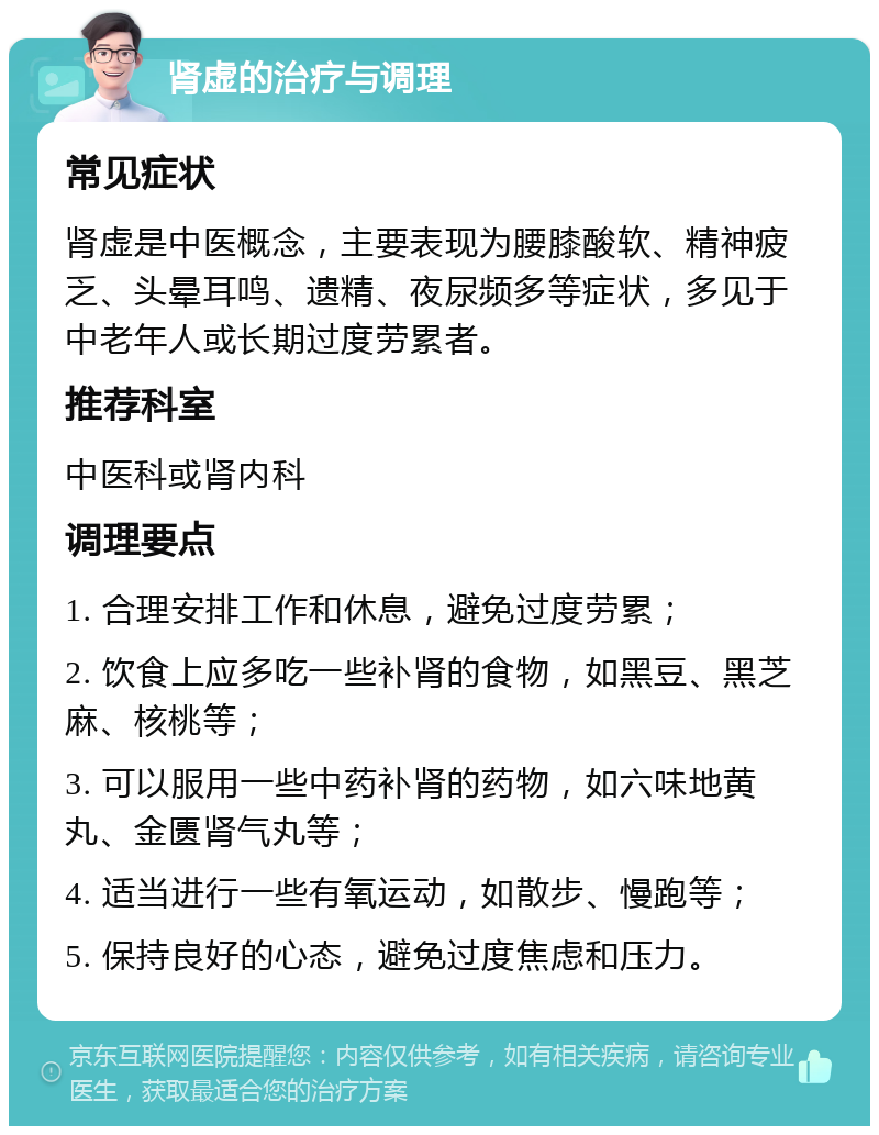 肾虚的治疗与调理 常见症状 肾虚是中医概念，主要表现为腰膝酸软、精神疲乏、头晕耳鸣、遗精、夜尿频多等症状，多见于中老年人或长期过度劳累者。 推荐科室 中医科或肾内科 调理要点 1. 合理安排工作和休息，避免过度劳累； 2. 饮食上应多吃一些补肾的食物，如黑豆、黑芝麻、核桃等； 3. 可以服用一些中药补肾的药物，如六味地黄丸、金匮肾气丸等； 4. 适当进行一些有氧运动，如散步、慢跑等； 5. 保持良好的心态，避免过度焦虑和压力。