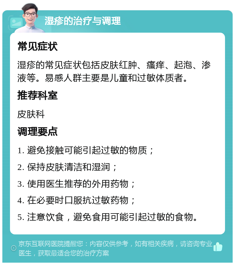 湿疹的治疗与调理 常见症状 湿疹的常见症状包括皮肤红肿、瘙痒、起泡、渗液等。易感人群主要是儿童和过敏体质者。 推荐科室 皮肤科 调理要点 1. 避免接触可能引起过敏的物质； 2. 保持皮肤清洁和湿润； 3. 使用医生推荐的外用药物； 4. 在必要时口服抗过敏药物； 5. 注意饮食，避免食用可能引起过敏的食物。