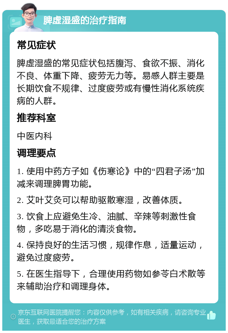 脾虚湿盛的治疗指南 常见症状 脾虚湿盛的常见症状包括腹泻、食欲不振、消化不良、体重下降、疲劳无力等。易感人群主要是长期饮食不规律、过度疲劳或有慢性消化系统疾病的人群。 推荐科室 中医内科 调理要点 1. 使用中药方子如《伤寒论》中的“四君子汤”加减来调理脾胃功能。 2. 艾叶艾灸可以帮助驱散寒湿，改善体质。 3. 饮食上应避免生冷、油腻、辛辣等刺激性食物，多吃易于消化的清淡食物。 4. 保持良好的生活习惯，规律作息，适量运动，避免过度疲劳。 5. 在医生指导下，合理使用药物如参苓白术散等来辅助治疗和调理身体。