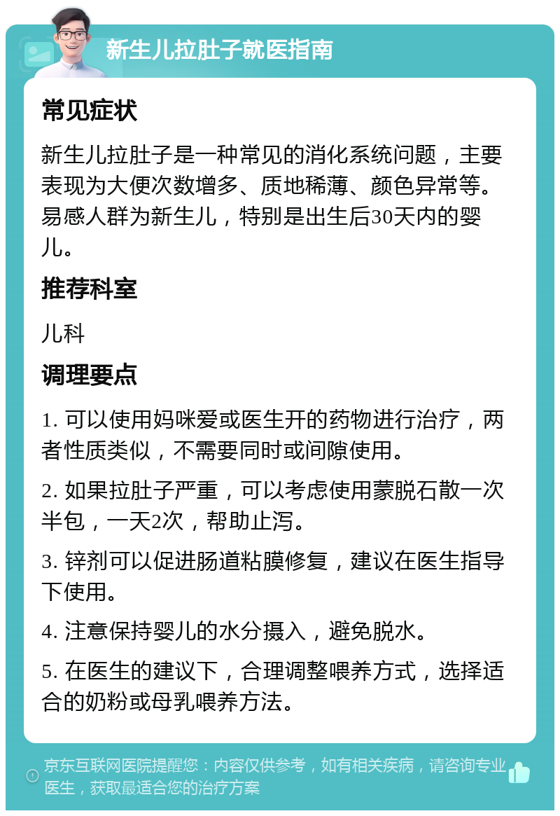 新生儿拉肚子就医指南 常见症状 新生儿拉肚子是一种常见的消化系统问题，主要表现为大便次数增多、质地稀薄、颜色异常等。易感人群为新生儿，特别是出生后30天内的婴儿。 推荐科室 儿科 调理要点 1. 可以使用妈咪爱或医生开的药物进行治疗，两者性质类似，不需要同时或间隙使用。 2. 如果拉肚子严重，可以考虑使用蒙脱石散一次半包，一天2次，帮助止泻。 3. 锌剂可以促进肠道粘膜修复，建议在医生指导下使用。 4. 注意保持婴儿的水分摄入，避免脱水。 5. 在医生的建议下，合理调整喂养方式，选择适合的奶粉或母乳喂养方法。