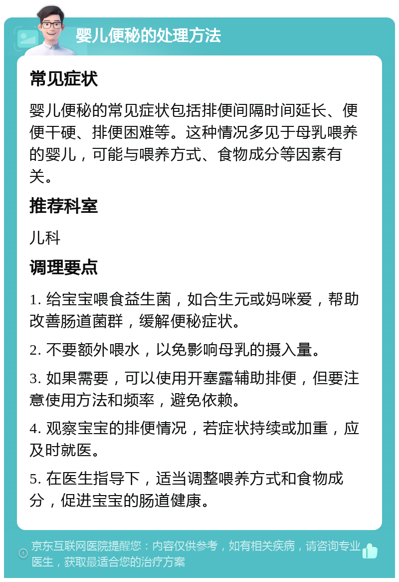 婴儿便秘的处理方法 常见症状 婴儿便秘的常见症状包括排便间隔时间延长、便便干硬、排便困难等。这种情况多见于母乳喂养的婴儿，可能与喂养方式、食物成分等因素有关。 推荐科室 儿科 调理要点 1. 给宝宝喂食益生菌，如合生元或妈咪爱，帮助改善肠道菌群，缓解便秘症状。 2. 不要额外喂水，以免影响母乳的摄入量。 3. 如果需要，可以使用开塞露辅助排便，但要注意使用方法和频率，避免依赖。 4. 观察宝宝的排便情况，若症状持续或加重，应及时就医。 5. 在医生指导下，适当调整喂养方式和食物成分，促进宝宝的肠道健康。