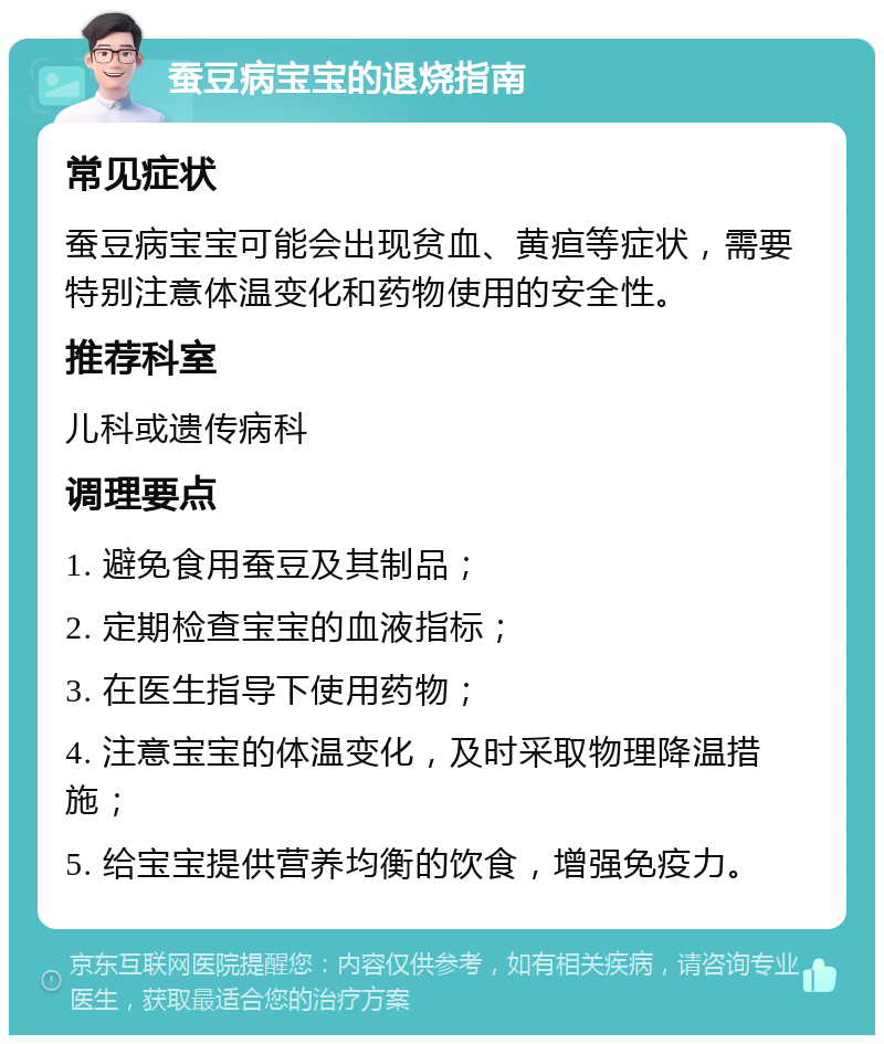 蚕豆病宝宝的退烧指南 常见症状 蚕豆病宝宝可能会出现贫血、黄疸等症状，需要特别注意体温变化和药物使用的安全性。 推荐科室 儿科或遗传病科 调理要点 1. 避免食用蚕豆及其制品； 2. 定期检查宝宝的血液指标； 3. 在医生指导下使用药物； 4. 注意宝宝的体温变化，及时采取物理降温措施； 5. 给宝宝提供营养均衡的饮食，增强免疫力。