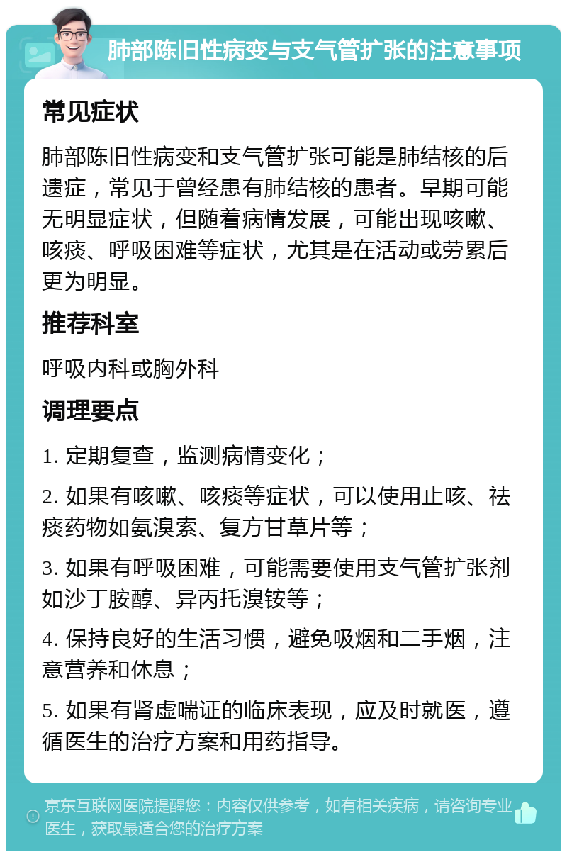 肺部陈旧性病变与支气管扩张的注意事项 常见症状 肺部陈旧性病变和支气管扩张可能是肺结核的后遗症，常见于曾经患有肺结核的患者。早期可能无明显症状，但随着病情发展，可能出现咳嗽、咳痰、呼吸困难等症状，尤其是在活动或劳累后更为明显。 推荐科室 呼吸内科或胸外科 调理要点 1. 定期复查，监测病情变化； 2. 如果有咳嗽、咳痰等症状，可以使用止咳、祛痰药物如氨溴索、复方甘草片等； 3. 如果有呼吸困难，可能需要使用支气管扩张剂如沙丁胺醇、异丙托溴铵等； 4. 保持良好的生活习惯，避免吸烟和二手烟，注意营养和休息； 5. 如果有肾虚喘证的临床表现，应及时就医，遵循医生的治疗方案和用药指导。