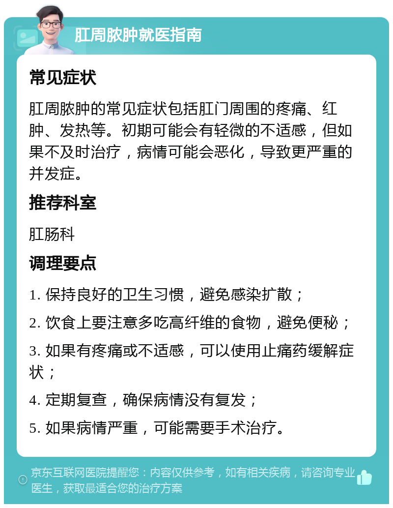 肛周脓肿就医指南 常见症状 肛周脓肿的常见症状包括肛门周围的疼痛、红肿、发热等。初期可能会有轻微的不适感，但如果不及时治疗，病情可能会恶化，导致更严重的并发症。 推荐科室 肛肠科 调理要点 1. 保持良好的卫生习惯，避免感染扩散； 2. 饮食上要注意多吃高纤维的食物，避免便秘； 3. 如果有疼痛或不适感，可以使用止痛药缓解症状； 4. 定期复查，确保病情没有复发； 5. 如果病情严重，可能需要手术治疗。