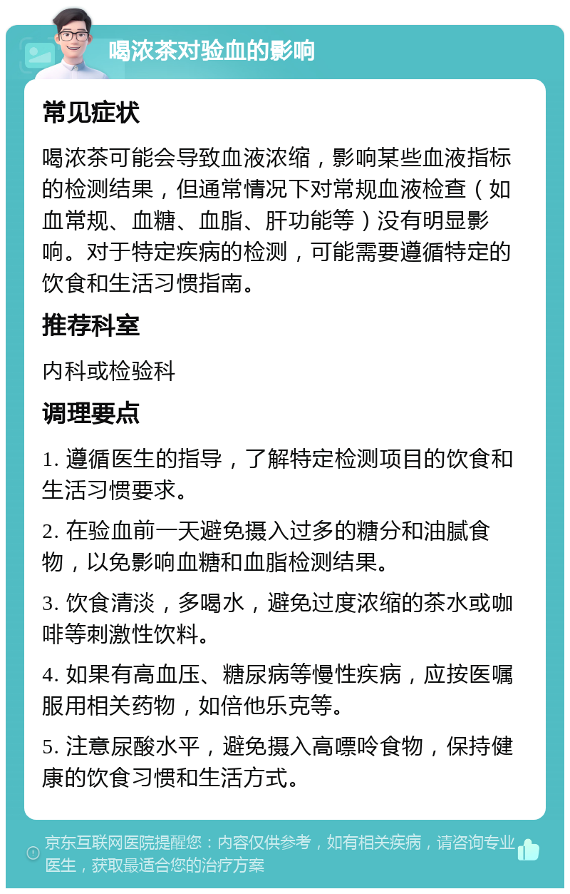 喝浓茶对验血的影响 常见症状 喝浓茶可能会导致血液浓缩，影响某些血液指标的检测结果，但通常情况下对常规血液检查（如血常规、血糖、血脂、肝功能等）没有明显影响。对于特定疾病的检测，可能需要遵循特定的饮食和生活习惯指南。 推荐科室 内科或检验科 调理要点 1. 遵循医生的指导，了解特定检测项目的饮食和生活习惯要求。 2. 在验血前一天避免摄入过多的糖分和油腻食物，以免影响血糖和血脂检测结果。 3. 饮食清淡，多喝水，避免过度浓缩的茶水或咖啡等刺激性饮料。 4. 如果有高血压、糖尿病等慢性疾病，应按医嘱服用相关药物，如倍他乐克等。 5. 注意尿酸水平，避免摄入高嘌呤食物，保持健康的饮食习惯和生活方式。