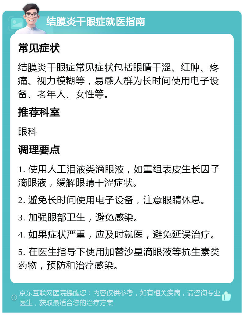 结膜炎干眼症就医指南 常见症状 结膜炎干眼症常见症状包括眼睛干涩、红肿、疼痛、视力模糊等，易感人群为长时间使用电子设备、老年人、女性等。 推荐科室 眼科 调理要点 1. 使用人工泪液类滴眼液，如重组表皮生长因子滴眼液，缓解眼睛干涩症状。 2. 避免长时间使用电子设备，注意眼睛休息。 3. 加强眼部卫生，避免感染。 4. 如果症状严重，应及时就医，避免延误治疗。 5. 在医生指导下使用加替沙星滴眼液等抗生素类药物，预防和治疗感染。