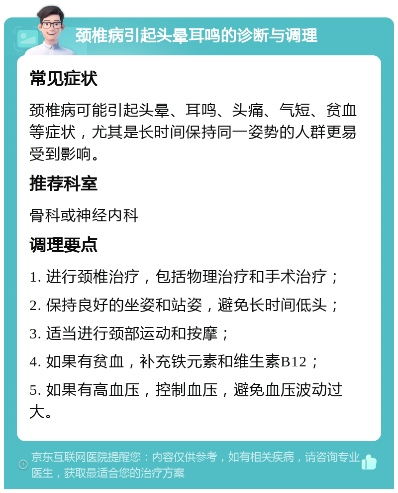 颈椎病引起头晕耳鸣的诊断与调理 常见症状 颈椎病可能引起头晕、耳鸣、头痛、气短、贫血等症状，尤其是长时间保持同一姿势的人群更易受到影响。 推荐科室 骨科或神经内科 调理要点 1. 进行颈椎治疗，包括物理治疗和手术治疗； 2. 保持良好的坐姿和站姿，避免长时间低头； 3. 适当进行颈部运动和按摩； 4. 如果有贫血，补充铁元素和维生素B12； 5. 如果有高血压，控制血压，避免血压波动过大。