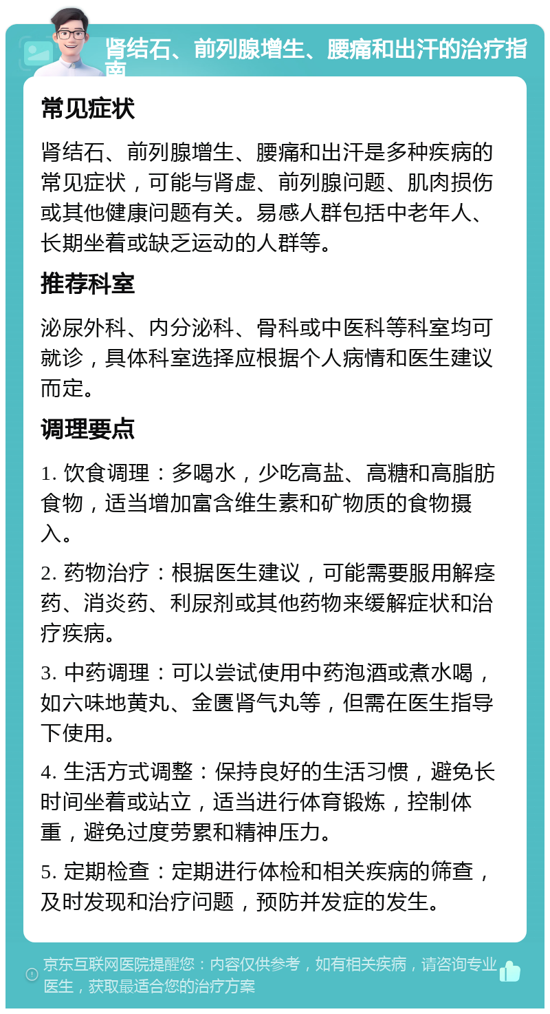 肾结石、前列腺增生、腰痛和出汗的治疗指南 常见症状 肾结石、前列腺增生、腰痛和出汗是多种疾病的常见症状，可能与肾虚、前列腺问题、肌肉损伤或其他健康问题有关。易感人群包括中老年人、长期坐着或缺乏运动的人群等。 推荐科室 泌尿外科、内分泌科、骨科或中医科等科室均可就诊，具体科室选择应根据个人病情和医生建议而定。 调理要点 1. 饮食调理：多喝水，少吃高盐、高糖和高脂肪食物，适当增加富含维生素和矿物质的食物摄入。 2. 药物治疗：根据医生建议，可能需要服用解痉药、消炎药、利尿剂或其他药物来缓解症状和治疗疾病。 3. 中药调理：可以尝试使用中药泡酒或煮水喝，如六味地黄丸、金匮肾气丸等，但需在医生指导下使用。 4. 生活方式调整：保持良好的生活习惯，避免长时间坐着或站立，适当进行体育锻炼，控制体重，避免过度劳累和精神压力。 5. 定期检查：定期进行体检和相关疾病的筛查，及时发现和治疗问题，预防并发症的发生。