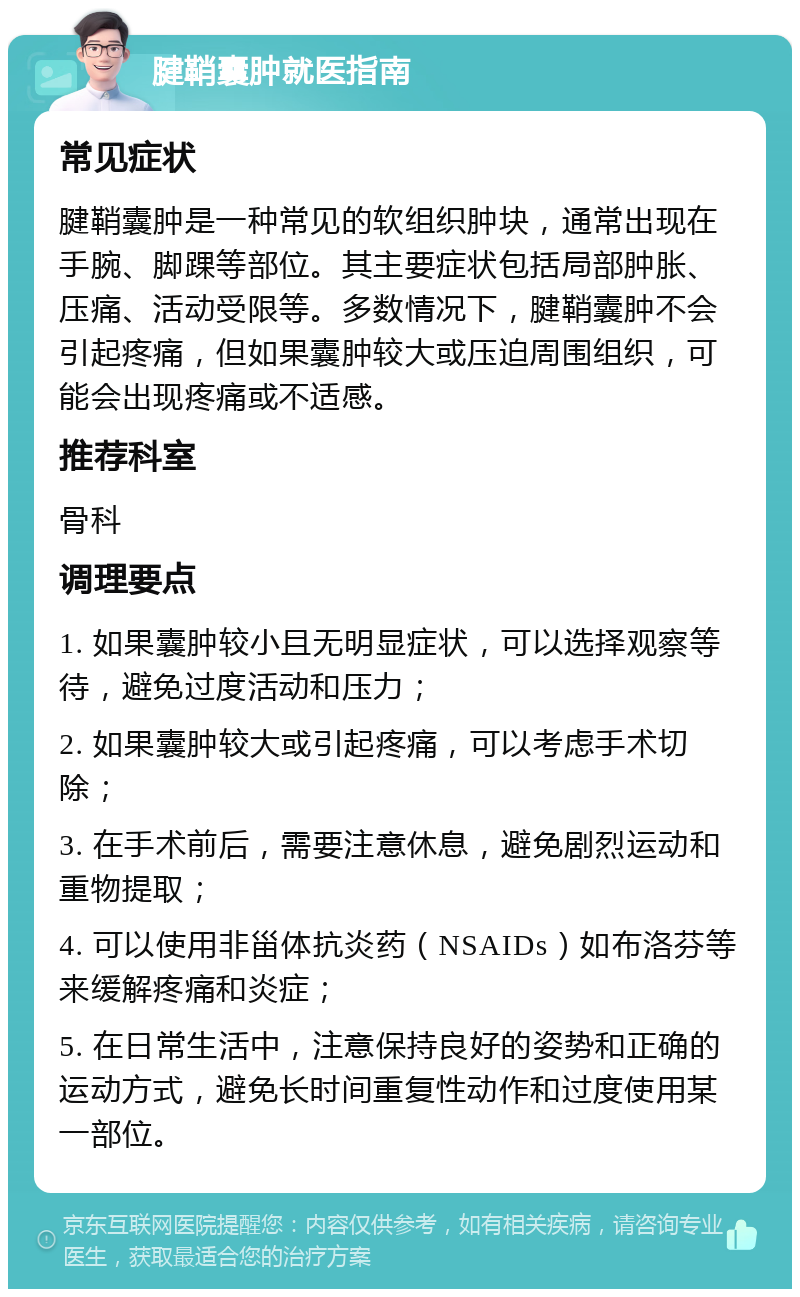 腱鞘囊肿就医指南 常见症状 腱鞘囊肿是一种常见的软组织肿块，通常出现在手腕、脚踝等部位。其主要症状包括局部肿胀、压痛、活动受限等。多数情况下，腱鞘囊肿不会引起疼痛，但如果囊肿较大或压迫周围组织，可能会出现疼痛或不适感。 推荐科室 骨科 调理要点 1. 如果囊肿较小且无明显症状，可以选择观察等待，避免过度活动和压力； 2. 如果囊肿较大或引起疼痛，可以考虑手术切除； 3. 在手术前后，需要注意休息，避免剧烈运动和重物提取； 4. 可以使用非甾体抗炎药（NSAIDs）如布洛芬等来缓解疼痛和炎症； 5. 在日常生活中，注意保持良好的姿势和正确的运动方式，避免长时间重复性动作和过度使用某一部位。