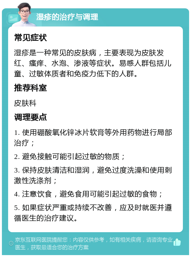 湿疹的治疗与调理 常见症状 湿疹是一种常见的皮肤病，主要表现为皮肤发红、瘙痒、水泡、渗液等症状。易感人群包括儿童、过敏体质者和免疫力低下的人群。 推荐科室 皮肤科 调理要点 1. 使用硼酸氧化锌冰片软膏等外用药物进行局部治疗； 2. 避免接触可能引起过敏的物质； 3. 保持皮肤清洁和湿润，避免过度洗澡和使用刺激性洗涤剂； 4. 注意饮食，避免食用可能引起过敏的食物； 5. 如果症状严重或持续不改善，应及时就医并遵循医生的治疗建议。