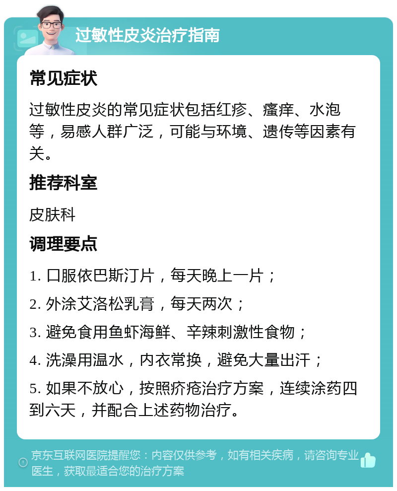 过敏性皮炎治疗指南 常见症状 过敏性皮炎的常见症状包括红疹、瘙痒、水泡等，易感人群广泛，可能与环境、遗传等因素有关。 推荐科室 皮肤科 调理要点 1. 口服依巴斯汀片，每天晚上一片； 2. 外涂艾洛松乳膏，每天两次； 3. 避免食用鱼虾海鲜、辛辣刺激性食物； 4. 洗澡用温水，内衣常换，避免大量出汗； 5. 如果不放心，按照疥疮治疗方案，连续涂药四到六天，并配合上述药物治疗。