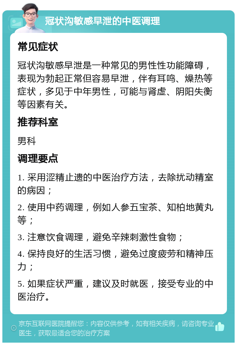 冠状沟敏感早泄的中医调理 常见症状 冠状沟敏感早泄是一种常见的男性性功能障碍，表现为勃起正常但容易早泄，伴有耳鸣、燥热等症状，多见于中年男性，可能与肾虚、阴阳失衡等因素有关。 推荐科室 男科 调理要点 1. 采用涩精止遗的中医治疗方法，去除扰动精室的病因； 2. 使用中药调理，例如人参五宝茶、知柏地黄丸等； 3. 注意饮食调理，避免辛辣刺激性食物； 4. 保持良好的生活习惯，避免过度疲劳和精神压力； 5. 如果症状严重，建议及时就医，接受专业的中医治疗。