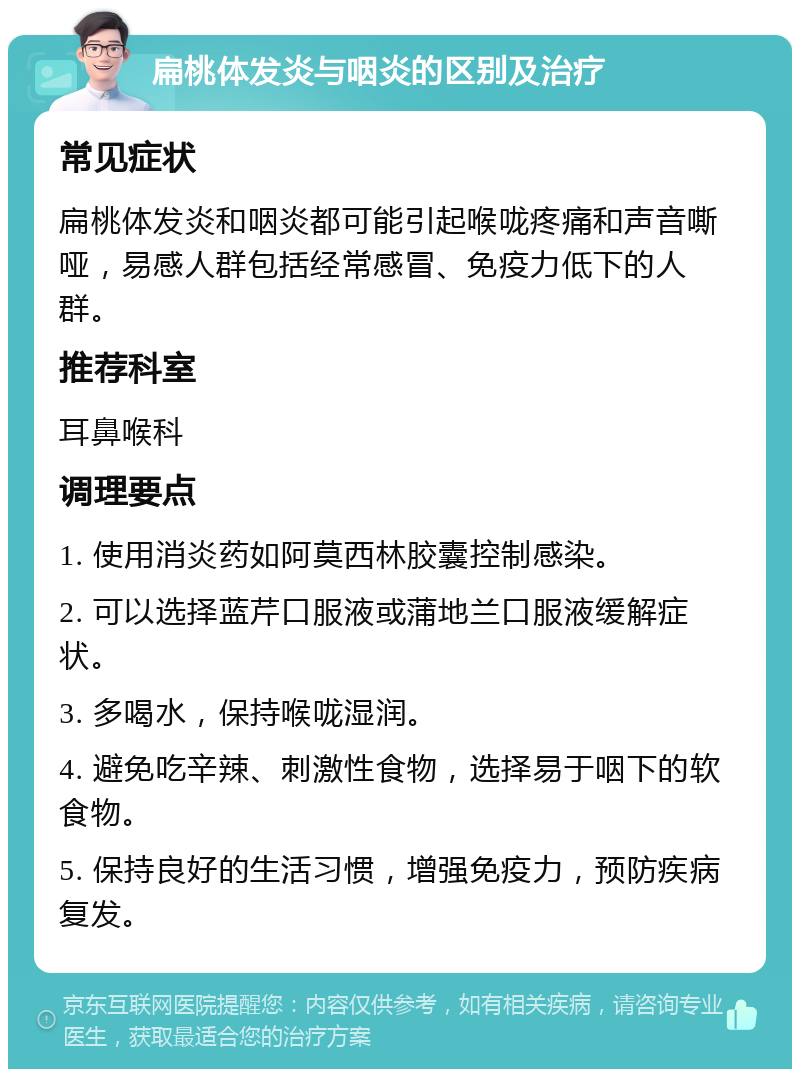 扁桃体发炎与咽炎的区别及治疗 常见症状 扁桃体发炎和咽炎都可能引起喉咙疼痛和声音嘶哑，易感人群包括经常感冒、免疫力低下的人群。 推荐科室 耳鼻喉科 调理要点 1. 使用消炎药如阿莫西林胶囊控制感染。 2. 可以选择蓝芹口服液或蒲地兰口服液缓解症状。 3. 多喝水，保持喉咙湿润。 4. 避免吃辛辣、刺激性食物，选择易于咽下的软食物。 5. 保持良好的生活习惯，增强免疫力，预防疾病复发。