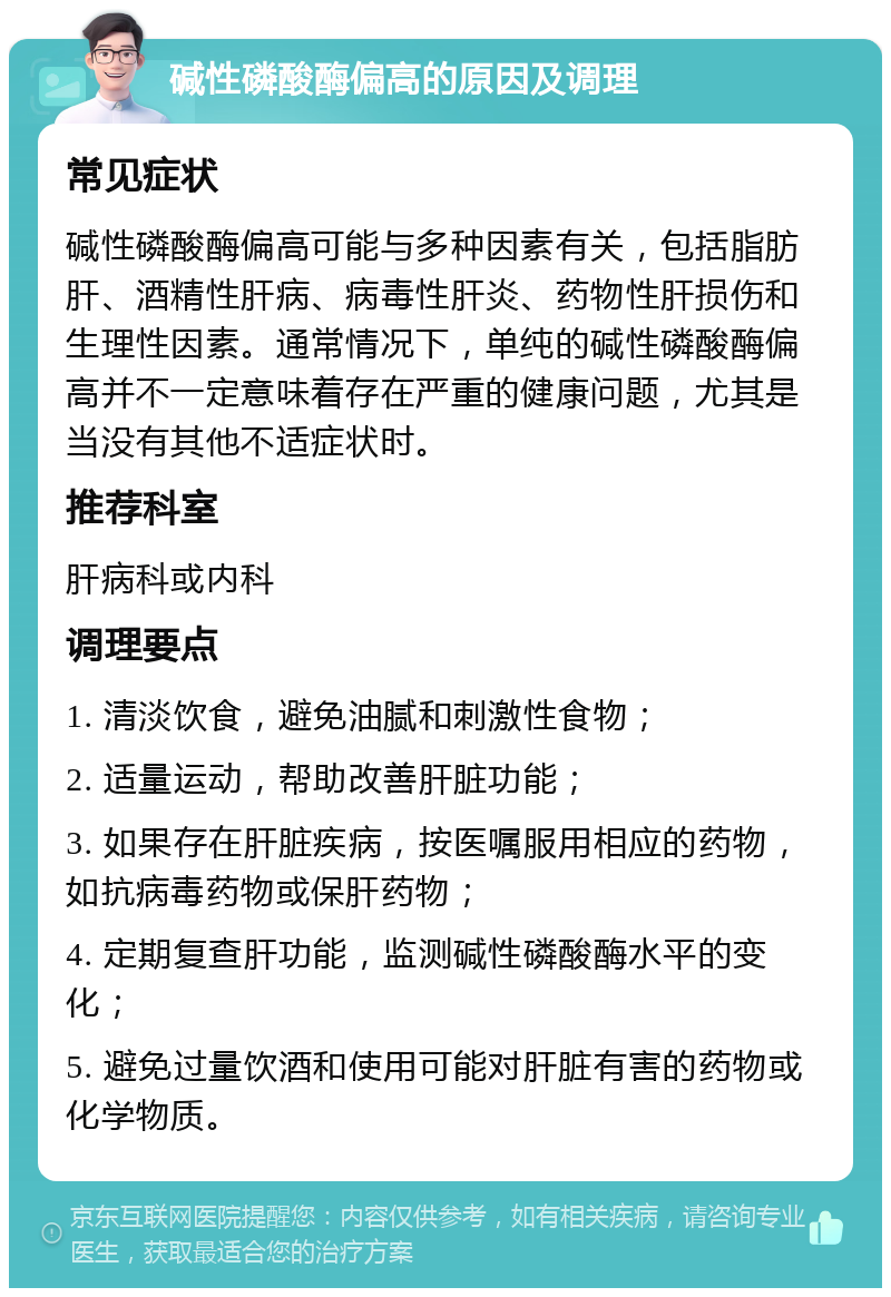 碱性磷酸酶偏高的原因及调理 常见症状 碱性磷酸酶偏高可能与多种因素有关，包括脂肪肝、酒精性肝病、病毒性肝炎、药物性肝损伤和生理性因素。通常情况下，单纯的碱性磷酸酶偏高并不一定意味着存在严重的健康问题，尤其是当没有其他不适症状时。 推荐科室 肝病科或内科 调理要点 1. 清淡饮食，避免油腻和刺激性食物； 2. 适量运动，帮助改善肝脏功能； 3. 如果存在肝脏疾病，按医嘱服用相应的药物，如抗病毒药物或保肝药物； 4. 定期复查肝功能，监测碱性磷酸酶水平的变化； 5. 避免过量饮酒和使用可能对肝脏有害的药物或化学物质。