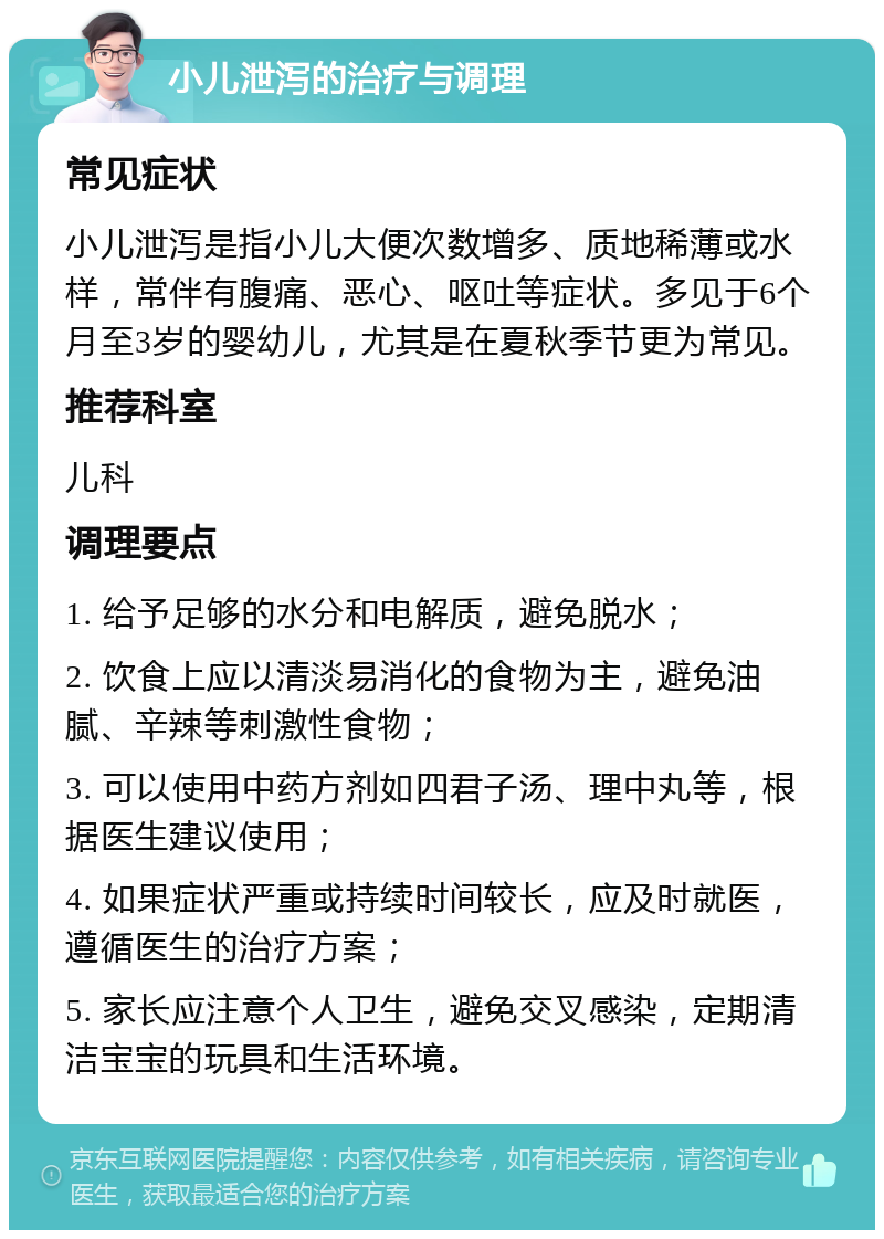 小儿泄泻的治疗与调理 常见症状 小儿泄泻是指小儿大便次数增多、质地稀薄或水样，常伴有腹痛、恶心、呕吐等症状。多见于6个月至3岁的婴幼儿，尤其是在夏秋季节更为常见。 推荐科室 儿科 调理要点 1. 给予足够的水分和电解质，避免脱水； 2. 饮食上应以清淡易消化的食物为主，避免油腻、辛辣等刺激性食物； 3. 可以使用中药方剂如四君子汤、理中丸等，根据医生建议使用； 4. 如果症状严重或持续时间较长，应及时就医，遵循医生的治疗方案； 5. 家长应注意个人卫生，避免交叉感染，定期清洁宝宝的玩具和生活环境。