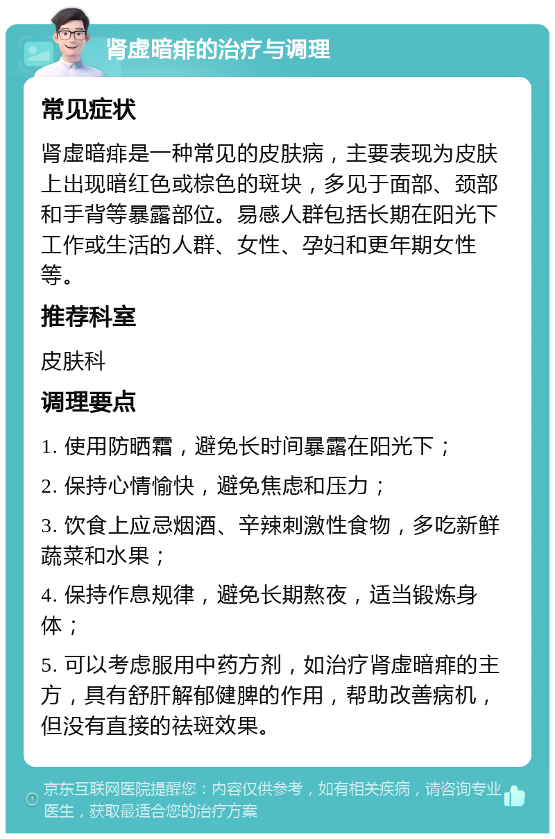 肾虚暗痱的治疗与调理 常见症状 肾虚暗痱是一种常见的皮肤病，主要表现为皮肤上出现暗红色或棕色的斑块，多见于面部、颈部和手背等暴露部位。易感人群包括长期在阳光下工作或生活的人群、女性、孕妇和更年期女性等。 推荐科室 皮肤科 调理要点 1. 使用防晒霜，避免长时间暴露在阳光下； 2. 保持心情愉快，避免焦虑和压力； 3. 饮食上应忌烟酒、辛辣刺激性食物，多吃新鲜蔬菜和水果； 4. 保持作息规律，避免长期熬夜，适当锻炼身体； 5. 可以考虑服用中药方剂，如治疗肾虚暗痱的主方，具有舒肝解郁健脾的作用，帮助改善病机，但没有直接的祛斑效果。