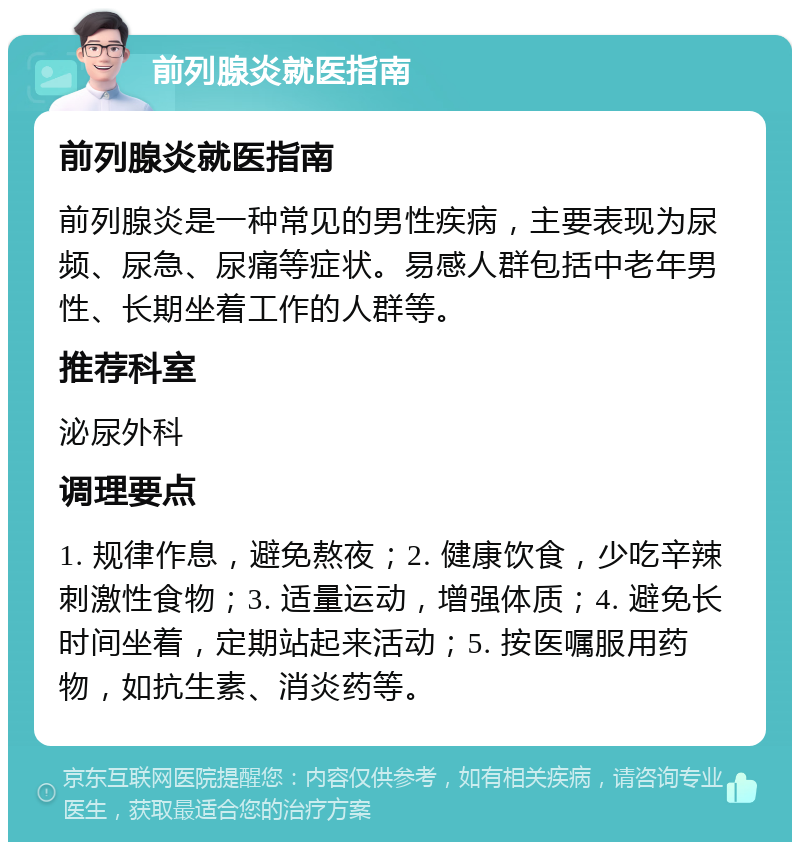 前列腺炎就医指南 前列腺炎就医指南 前列腺炎是一种常见的男性疾病，主要表现为尿频、尿急、尿痛等症状。易感人群包括中老年男性、长期坐着工作的人群等。 推荐科室 泌尿外科 调理要点 1. 规律作息，避免熬夜；2. 健康饮食，少吃辛辣刺激性食物；3. 适量运动，增强体质；4. 避免长时间坐着，定期站起来活动；5. 按医嘱服用药物，如抗生素、消炎药等。