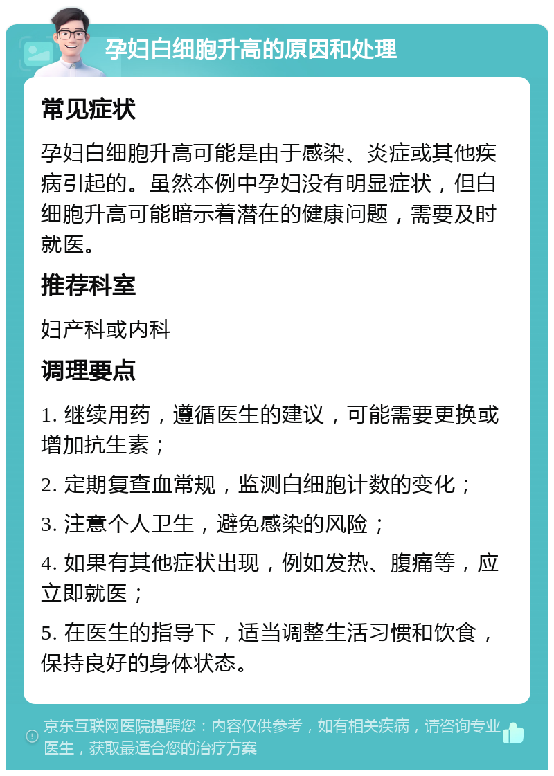 孕妇白细胞升高的原因和处理 常见症状 孕妇白细胞升高可能是由于感染、炎症或其他疾病引起的。虽然本例中孕妇没有明显症状，但白细胞升高可能暗示着潜在的健康问题，需要及时就医。 推荐科室 妇产科或内科 调理要点 1. 继续用药，遵循医生的建议，可能需要更换或增加抗生素； 2. 定期复查血常规，监测白细胞计数的变化； 3. 注意个人卫生，避免感染的风险； 4. 如果有其他症状出现，例如发热、腹痛等，应立即就医； 5. 在医生的指导下，适当调整生活习惯和饮食，保持良好的身体状态。