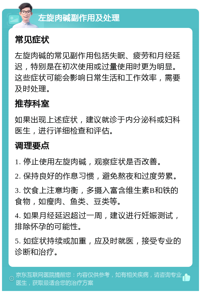 左旋肉碱副作用及处理 常见症状 左旋肉碱的常见副作用包括失眠、疲劳和月经延迟，特别是在初次使用或过量使用时更为明显。这些症状可能会影响日常生活和工作效率，需要及时处理。 推荐科室 如果出现上述症状，建议就诊于内分泌科或妇科医生，进行详细检查和评估。 调理要点 1. 停止使用左旋肉碱，观察症状是否改善。 2. 保持良好的作息习惯，避免熬夜和过度劳累。 3. 饮食上注意均衡，多摄入富含维生素B和铁的食物，如瘦肉、鱼类、豆类等。 4. 如果月经延迟超过一周，建议进行妊娠测试，排除怀孕的可能性。 5. 如症状持续或加重，应及时就医，接受专业的诊断和治疗。