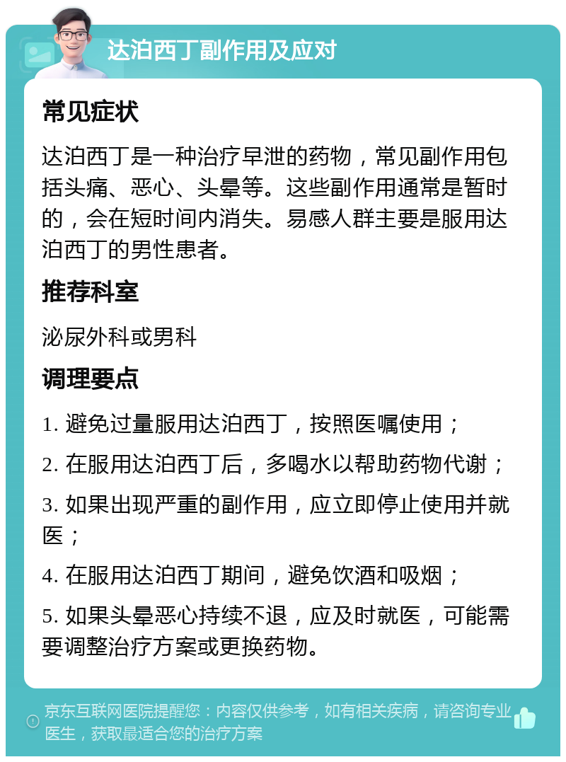 达泊西丁副作用及应对 常见症状 达泊西丁是一种治疗早泄的药物，常见副作用包括头痛、恶心、头晕等。这些副作用通常是暂时的，会在短时间内消失。易感人群主要是服用达泊西丁的男性患者。 推荐科室 泌尿外科或男科 调理要点 1. 避免过量服用达泊西丁，按照医嘱使用； 2. 在服用达泊西丁后，多喝水以帮助药物代谢； 3. 如果出现严重的副作用，应立即停止使用并就医； 4. 在服用达泊西丁期间，避免饮酒和吸烟； 5. 如果头晕恶心持续不退，应及时就医，可能需要调整治疗方案或更换药物。