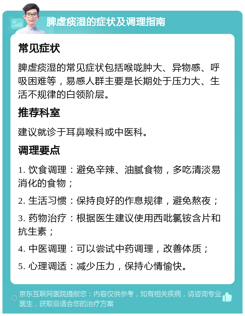 脾虚痰湿的症状及调理指南 常见症状 脾虚痰湿的常见症状包括喉咙肿大、异物感、呼吸困难等，易感人群主要是长期处于压力大、生活不规律的白领阶层。 推荐科室 建议就诊于耳鼻喉科或中医科。 调理要点 1. 饮食调理：避免辛辣、油腻食物，多吃清淡易消化的食物； 2. 生活习惯：保持良好的作息规律，避免熬夜； 3. 药物治疗：根据医生建议使用西吡氯铵含片和抗生素； 4. 中医调理：可以尝试中药调理，改善体质； 5. 心理调适：减少压力，保持心情愉快。