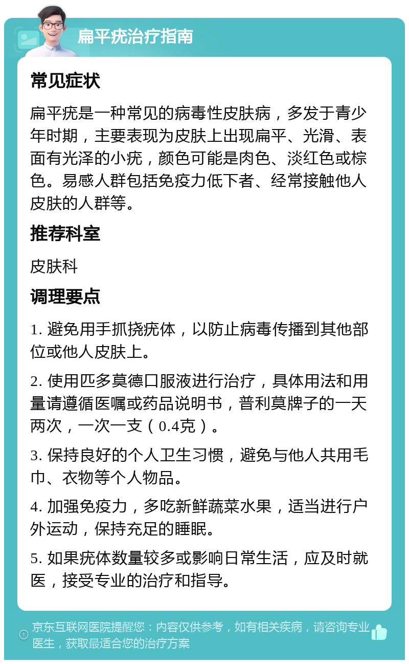 扁平疣治疗指南 常见症状 扁平疣是一种常见的病毒性皮肤病，多发于青少年时期，主要表现为皮肤上出现扁平、光滑、表面有光泽的小疣，颜色可能是肉色、淡红色或棕色。易感人群包括免疫力低下者、经常接触他人皮肤的人群等。 推荐科室 皮肤科 调理要点 1. 避免用手抓挠疣体，以防止病毒传播到其他部位或他人皮肤上。 2. 使用匹多莫德口服液进行治疗，具体用法和用量请遵循医嘱或药品说明书，普利莫牌子的一天两次，一次一支（0.4克）。 3. 保持良好的个人卫生习惯，避免与他人共用毛巾、衣物等个人物品。 4. 加强免疫力，多吃新鲜蔬菜水果，适当进行户外运动，保持充足的睡眠。 5. 如果疣体数量较多或影响日常生活，应及时就医，接受专业的治疗和指导。