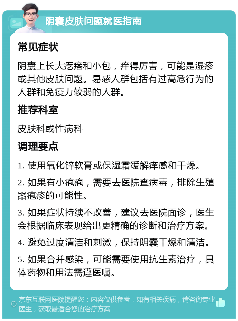 阴囊皮肤问题就医指南 常见症状 阴囊上长大疙瘩和小包，痒得厉害，可能是湿疹或其他皮肤问题。易感人群包括有过高危行为的人群和免疫力较弱的人群。 推荐科室 皮肤科或性病科 调理要点 1. 使用氧化锌软膏或保湿霜缓解痒感和干燥。 2. 如果有小疱疱，需要去医院查病毒，排除生殖器疱疹的可能性。 3. 如果症状持续不改善，建议去医院面诊，医生会根据临床表现给出更精确的诊断和治疗方案。 4. 避免过度清洁和刺激，保持阴囊干燥和清洁。 5. 如果合并感染，可能需要使用抗生素治疗，具体药物和用法需遵医嘱。