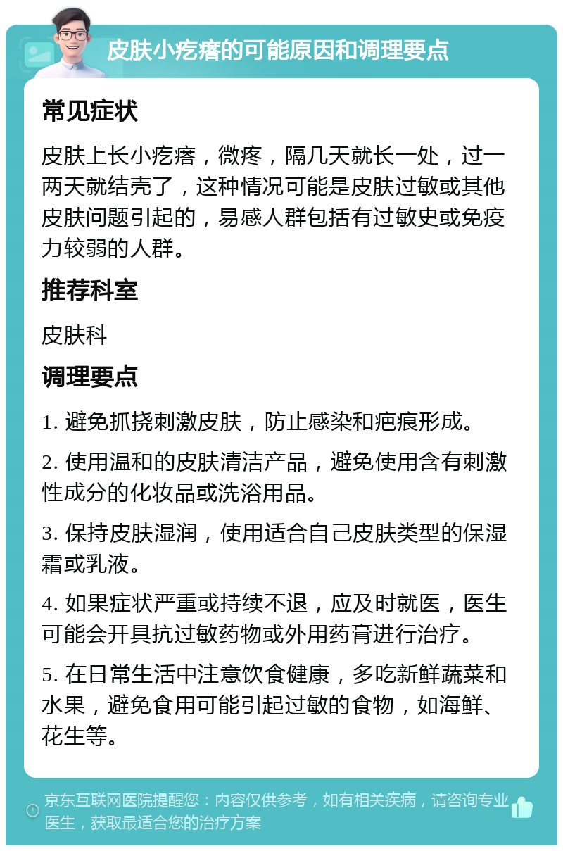 皮肤小疙瘩的可能原因和调理要点 常见症状 皮肤上长小疙瘩，微疼，隔几天就长一处，过一两天就结壳了，这种情况可能是皮肤过敏或其他皮肤问题引起的，易感人群包括有过敏史或免疫力较弱的人群。 推荐科室 皮肤科 调理要点 1. 避免抓挠刺激皮肤，防止感染和疤痕形成。 2. 使用温和的皮肤清洁产品，避免使用含有刺激性成分的化妆品或洗浴用品。 3. 保持皮肤湿润，使用适合自己皮肤类型的保湿霜或乳液。 4. 如果症状严重或持续不退，应及时就医，医生可能会开具抗过敏药物或外用药膏进行治疗。 5. 在日常生活中注意饮食健康，多吃新鲜蔬菜和水果，避免食用可能引起过敏的食物，如海鲜、花生等。