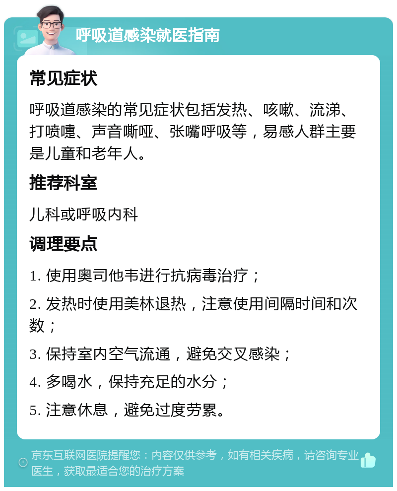 呼吸道感染就医指南 常见症状 呼吸道感染的常见症状包括发热、咳嗽、流涕、打喷嚏、声音嘶哑、张嘴呼吸等，易感人群主要是儿童和老年人。 推荐科室 儿科或呼吸内科 调理要点 1. 使用奥司他韦进行抗病毒治疗； 2. 发热时使用美林退热，注意使用间隔时间和次数； 3. 保持室内空气流通，避免交叉感染； 4. 多喝水，保持充足的水分； 5. 注意休息，避免过度劳累。