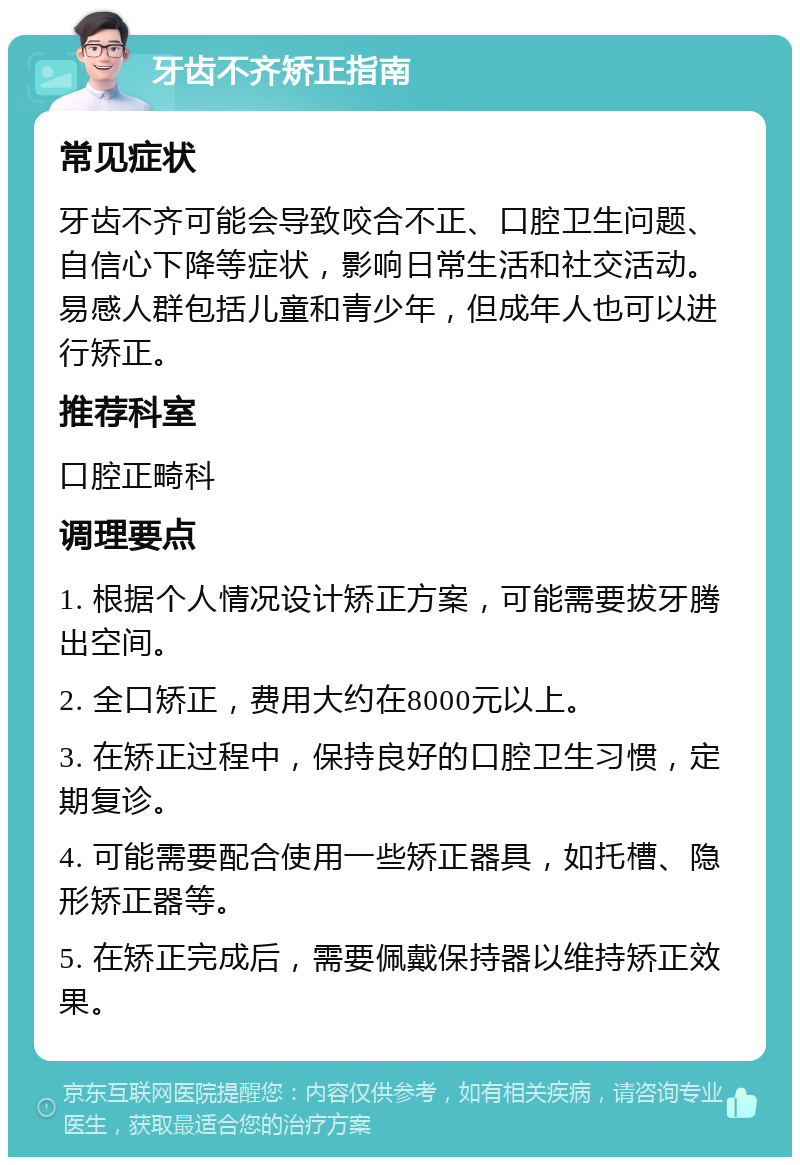 牙齿不齐矫正指南 常见症状 牙齿不齐可能会导致咬合不正、口腔卫生问题、自信心下降等症状，影响日常生活和社交活动。易感人群包括儿童和青少年，但成年人也可以进行矫正。 推荐科室 口腔正畸科 调理要点 1. 根据个人情况设计矫正方案，可能需要拔牙腾出空间。 2. 全口矫正，费用大约在8000元以上。 3. 在矫正过程中，保持良好的口腔卫生习惯，定期复诊。 4. 可能需要配合使用一些矫正器具，如托槽、隐形矫正器等。 5. 在矫正完成后，需要佩戴保持器以维持矫正效果。