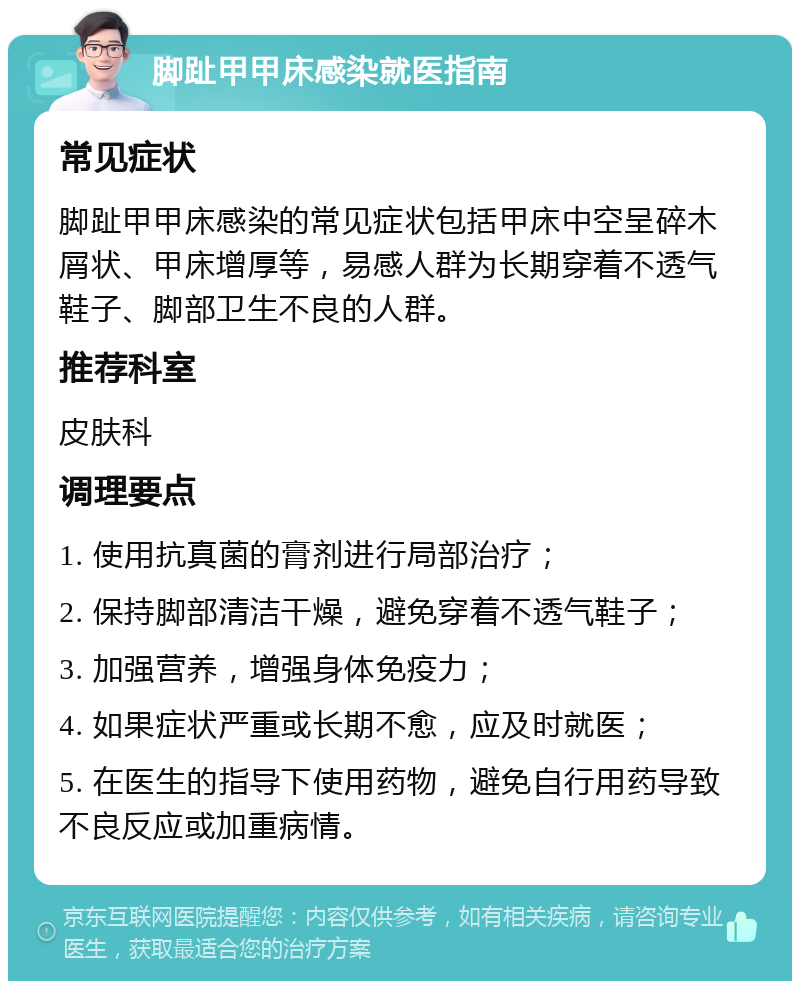 脚趾甲甲床感染就医指南 常见症状 脚趾甲甲床感染的常见症状包括甲床中空呈碎木屑状、甲床增厚等，易感人群为长期穿着不透气鞋子、脚部卫生不良的人群。 推荐科室 皮肤科 调理要点 1. 使用抗真菌的膏剂进行局部治疗； 2. 保持脚部清洁干燥，避免穿着不透气鞋子； 3. 加强营养，增强身体免疫力； 4. 如果症状严重或长期不愈，应及时就医； 5. 在医生的指导下使用药物，避免自行用药导致不良反应或加重病情。