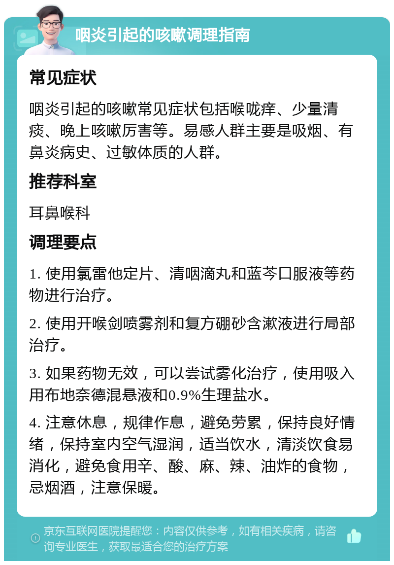 咽炎引起的咳嗽调理指南 常见症状 咽炎引起的咳嗽常见症状包括喉咙痒、少量清痰、晚上咳嗽厉害等。易感人群主要是吸烟、有鼻炎病史、过敏体质的人群。 推荐科室 耳鼻喉科 调理要点 1. 使用氯雷他定片、清咽滴丸和蓝芩口服液等药物进行治疗。 2. 使用开喉剑喷雾剂和复方硼砂含漱液进行局部治疗。 3. 如果药物无效，可以尝试雾化治疗，使用吸入用布地奈德混悬液和0.9%生理盐水。 4. 注意休息，规律作息，避免劳累，保持良好情绪，保持室内空气湿润，适当饮水，清淡饮食易消化，避免食用辛、酸、麻、辣、油炸的食物，忌烟酒，注意保暖。