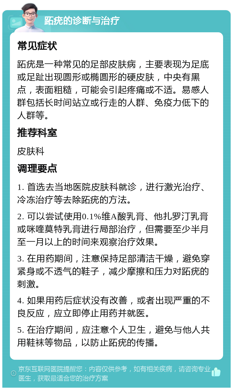 跖疣的诊断与治疗 常见症状 跖疣是一种常见的足部皮肤病，主要表现为足底或足趾出现圆形或椭圆形的硬皮肤，中央有黑点，表面粗糙，可能会引起疼痛或不适。易感人群包括长时间站立或行走的人群、免疫力低下的人群等。 推荐科室 皮肤科 调理要点 1. 首选去当地医院皮肤科就诊，进行激光治疗、冷冻治疗等去除跖疣的方法。 2. 可以尝试使用0.1%维A酸乳膏、他扎罗汀乳膏或咪喹莫特乳膏进行局部治疗，但需要至少半月至一月以上的时间来观察治疗效果。 3. 在用药期间，注意保持足部清洁干燥，避免穿紧身或不透气的鞋子，减少摩擦和压力对跖疣的刺激。 4. 如果用药后症状没有改善，或者出现严重的不良反应，应立即停止用药并就医。 5. 在治疗期间，应注意个人卫生，避免与他人共用鞋袜等物品，以防止跖疣的传播。