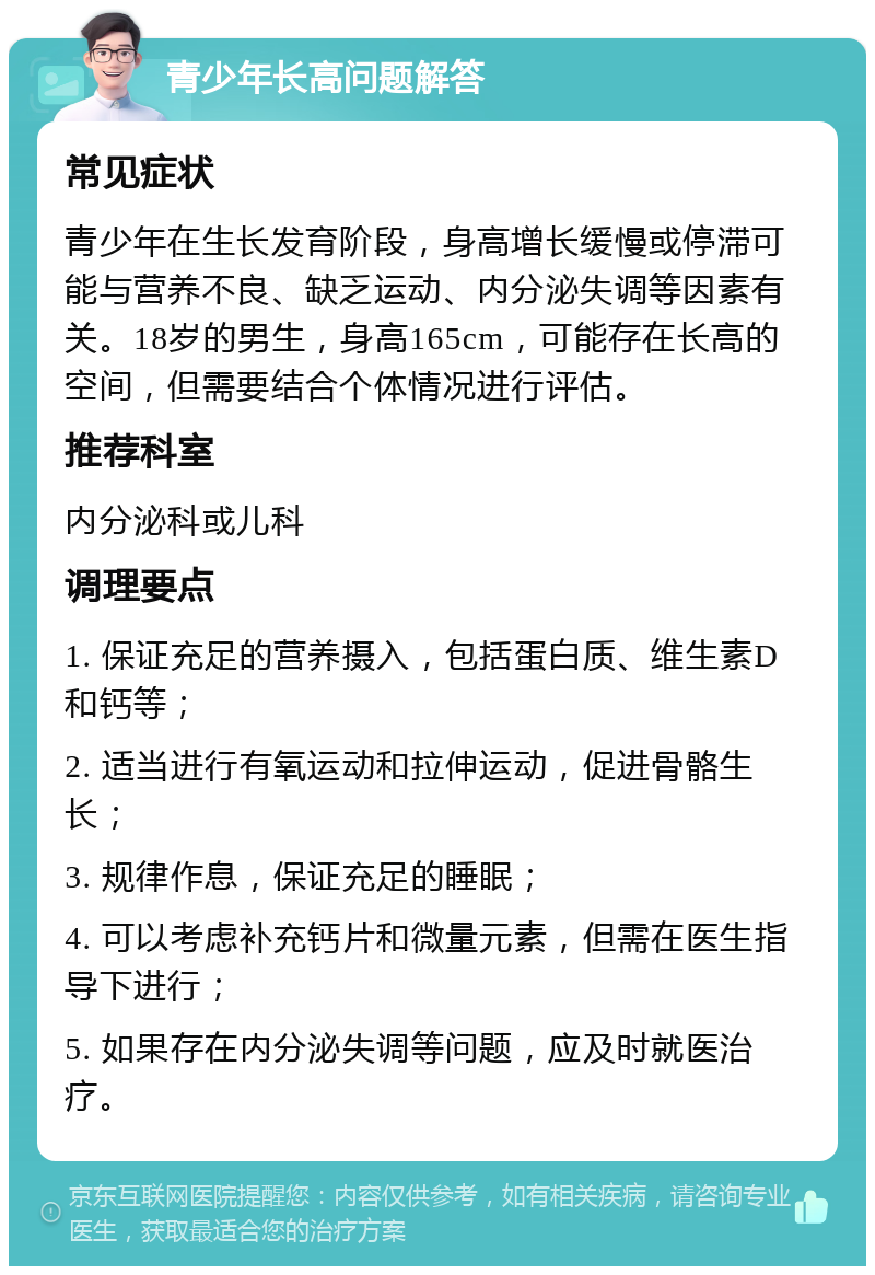 青少年长高问题解答 常见症状 青少年在生长发育阶段，身高增长缓慢或停滞可能与营养不良、缺乏运动、内分泌失调等因素有关。18岁的男生，身高165cm，可能存在长高的空间，但需要结合个体情况进行评估。 推荐科室 内分泌科或儿科 调理要点 1. 保证充足的营养摄入，包括蛋白质、维生素D和钙等； 2. 适当进行有氧运动和拉伸运动，促进骨骼生长； 3. 规律作息，保证充足的睡眠； 4. 可以考虑补充钙片和微量元素，但需在医生指导下进行； 5. 如果存在内分泌失调等问题，应及时就医治疗。