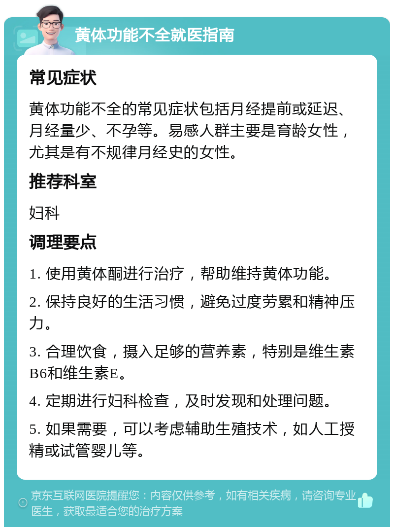 黄体功能不全就医指南 常见症状 黄体功能不全的常见症状包括月经提前或延迟、月经量少、不孕等。易感人群主要是育龄女性，尤其是有不规律月经史的女性。 推荐科室 妇科 调理要点 1. 使用黄体酮进行治疗，帮助维持黄体功能。 2. 保持良好的生活习惯，避免过度劳累和精神压力。 3. 合理饮食，摄入足够的营养素，特别是维生素B6和维生素E。 4. 定期进行妇科检查，及时发现和处理问题。 5. 如果需要，可以考虑辅助生殖技术，如人工授精或试管婴儿等。