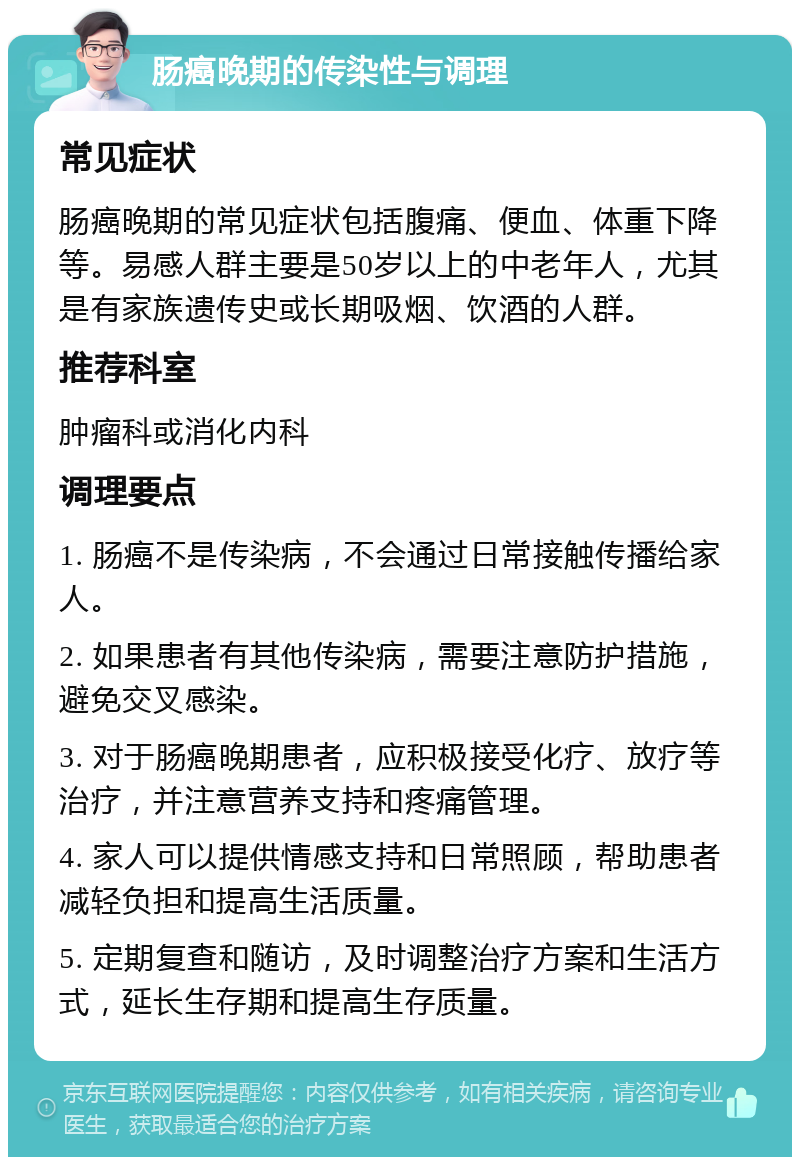 肠癌晚期的传染性与调理 常见症状 肠癌晚期的常见症状包括腹痛、便血、体重下降等。易感人群主要是50岁以上的中老年人，尤其是有家族遗传史或长期吸烟、饮酒的人群。 推荐科室 肿瘤科或消化内科 调理要点 1. 肠癌不是传染病，不会通过日常接触传播给家人。 2. 如果患者有其他传染病，需要注意防护措施，避免交叉感染。 3. 对于肠癌晚期患者，应积极接受化疗、放疗等治疗，并注意营养支持和疼痛管理。 4. 家人可以提供情感支持和日常照顾，帮助患者减轻负担和提高生活质量。 5. 定期复查和随访，及时调整治疗方案和生活方式，延长生存期和提高生存质量。