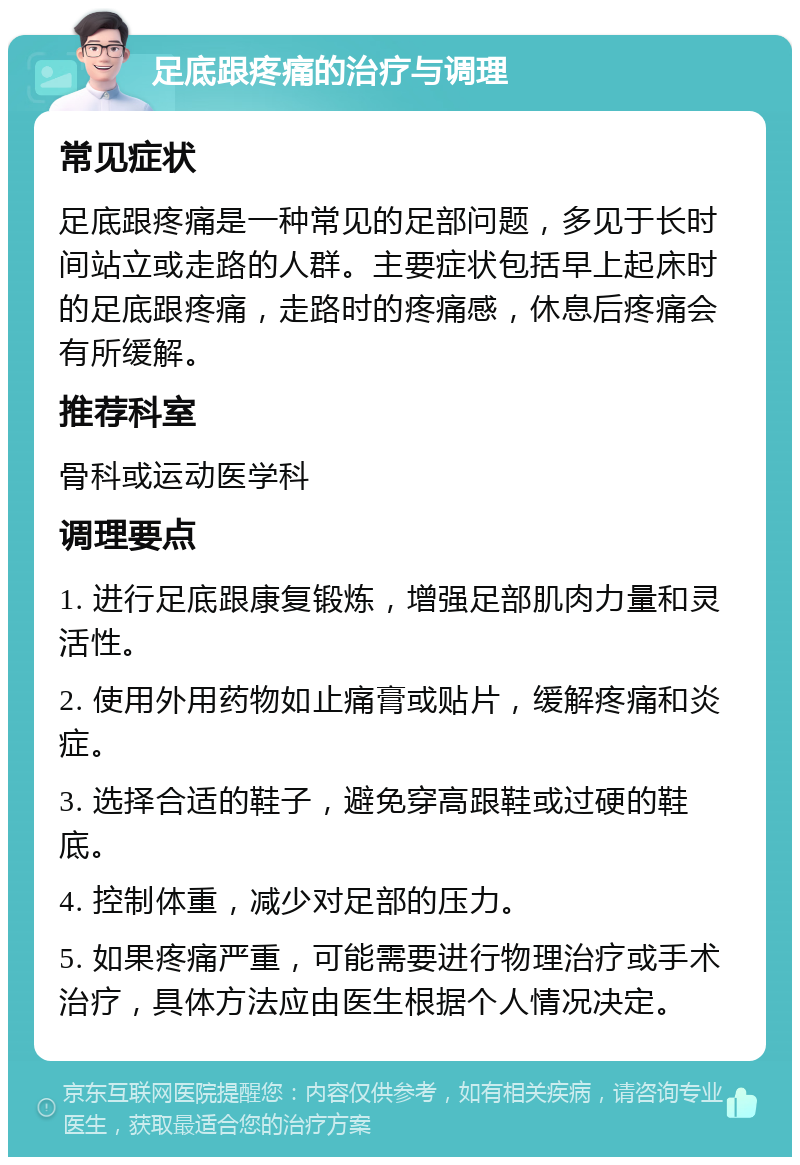 足底跟疼痛的治疗与调理 常见症状 足底跟疼痛是一种常见的足部问题，多见于长时间站立或走路的人群。主要症状包括早上起床时的足底跟疼痛，走路时的疼痛感，休息后疼痛会有所缓解。 推荐科室 骨科或运动医学科 调理要点 1. 进行足底跟康复锻炼，增强足部肌肉力量和灵活性。 2. 使用外用药物如止痛膏或贴片，缓解疼痛和炎症。 3. 选择合适的鞋子，避免穿高跟鞋或过硬的鞋底。 4. 控制体重，减少对足部的压力。 5. 如果疼痛严重，可能需要进行物理治疗或手术治疗，具体方法应由医生根据个人情况决定。