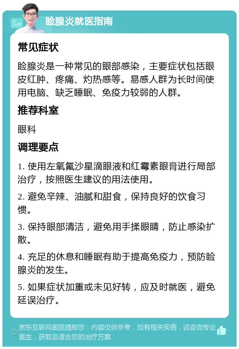 睑腺炎就医指南 常见症状 睑腺炎是一种常见的眼部感染，主要症状包括眼皮红肿、疼痛、灼热感等。易感人群为长时间使用电脑、缺乏睡眠、免疫力较弱的人群。 推荐科室 眼科 调理要点 1. 使用左氧氟沙星滴眼液和红霉素眼膏进行局部治疗，按照医生建议的用法使用。 2. 避免辛辣、油腻和甜食，保持良好的饮食习惯。 3. 保持眼部清洁，避免用手揉眼睛，防止感染扩散。 4. 充足的休息和睡眠有助于提高免疫力，预防睑腺炎的发生。 5. 如果症状加重或未见好转，应及时就医，避免延误治疗。