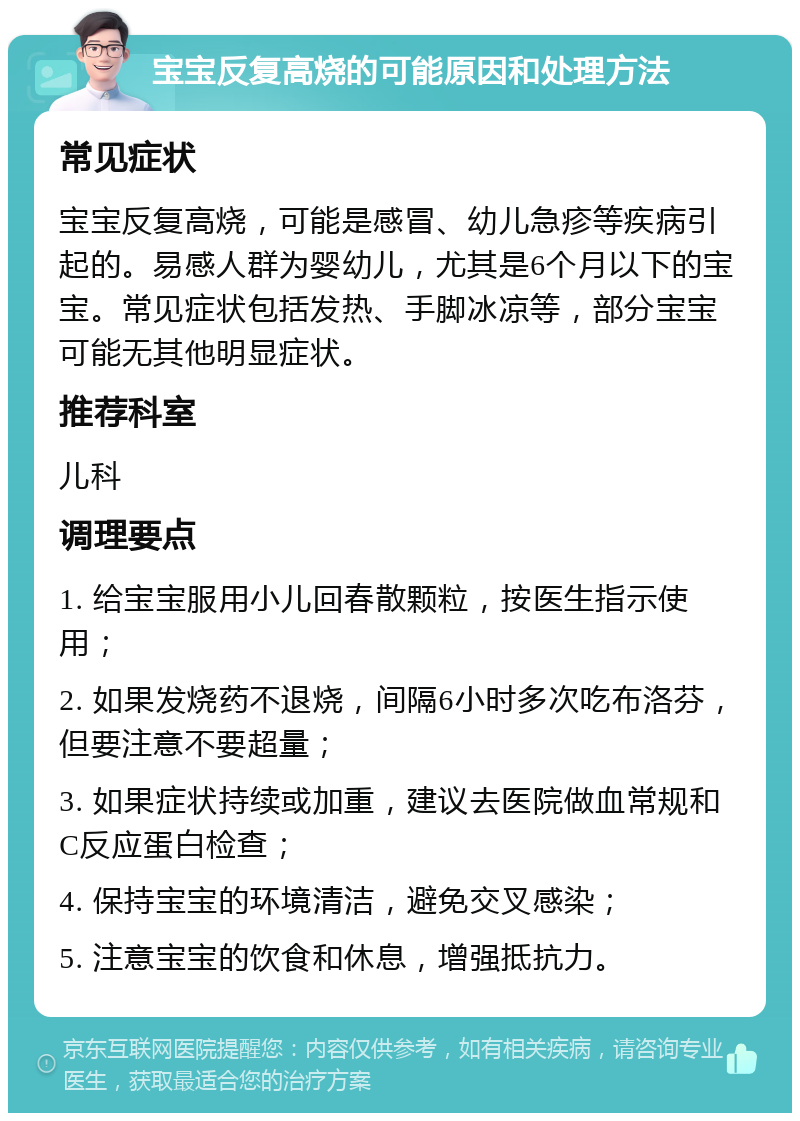 宝宝反复高烧的可能原因和处理方法 常见症状 宝宝反复高烧，可能是感冒、幼儿急疹等疾病引起的。易感人群为婴幼儿，尤其是6个月以下的宝宝。常见症状包括发热、手脚冰凉等，部分宝宝可能无其他明显症状。 推荐科室 儿科 调理要点 1. 给宝宝服用小儿回春散颗粒，按医生指示使用； 2. 如果发烧药不退烧，间隔6小时多次吃布洛芬，但要注意不要超量； 3. 如果症状持续或加重，建议去医院做血常规和C反应蛋白检查； 4. 保持宝宝的环境清洁，避免交叉感染； 5. 注意宝宝的饮食和休息，增强抵抗力。