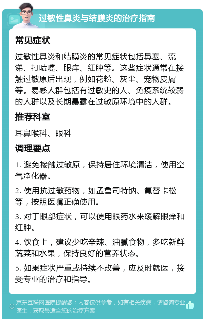 过敏性鼻炎与结膜炎的治疗指南 常见症状 过敏性鼻炎和结膜炎的常见症状包括鼻塞、流涕、打喷嚏、眼痒、红肿等。这些症状通常在接触过敏原后出现，例如花粉、灰尘、宠物皮屑等。易感人群包括有过敏史的人、免疫系统较弱的人群以及长期暴露在过敏原环境中的人群。 推荐科室 耳鼻喉科、眼科 调理要点 1. 避免接触过敏原，保持居住环境清洁，使用空气净化器。 2. 使用抗过敏药物，如孟鲁司特钠、氟替卡松等，按照医嘱正确使用。 3. 对于眼部症状，可以使用眼药水来缓解眼痒和红肿。 4. 饮食上，建议少吃辛辣、油腻食物，多吃新鲜蔬菜和水果，保持良好的营养状态。 5. 如果症状严重或持续不改善，应及时就医，接受专业的治疗和指导。