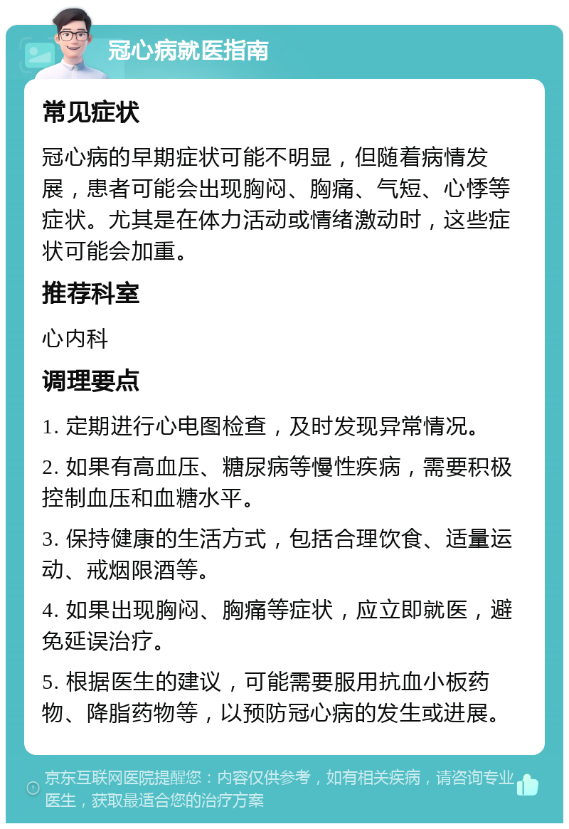 冠心病就医指南 常见症状 冠心病的早期症状可能不明显，但随着病情发展，患者可能会出现胸闷、胸痛、气短、心悸等症状。尤其是在体力活动或情绪激动时，这些症状可能会加重。 推荐科室 心内科 调理要点 1. 定期进行心电图检查，及时发现异常情况。 2. 如果有高血压、糖尿病等慢性疾病，需要积极控制血压和血糖水平。 3. 保持健康的生活方式，包括合理饮食、适量运动、戒烟限酒等。 4. 如果出现胸闷、胸痛等症状，应立即就医，避免延误治疗。 5. 根据医生的建议，可能需要服用抗血小板药物、降脂药物等，以预防冠心病的发生或进展。